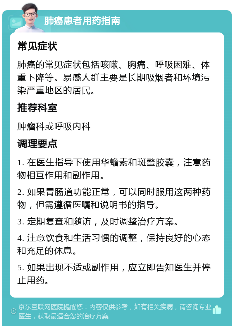 肺癌患者用药指南 常见症状 肺癌的常见症状包括咳嗽、胸痛、呼吸困难、体重下降等。易感人群主要是长期吸烟者和环境污染严重地区的居民。 推荐科室 肿瘤科或呼吸内科 调理要点 1. 在医生指导下使用华蟾素和斑蝥胶囊，注意药物相互作用和副作用。 2. 如果胃肠道功能正常，可以同时服用这两种药物，但需遵循医嘱和说明书的指导。 3. 定期复查和随访，及时调整治疗方案。 4. 注意饮食和生活习惯的调整，保持良好的心态和充足的休息。 5. 如果出现不适或副作用，应立即告知医生并停止用药。