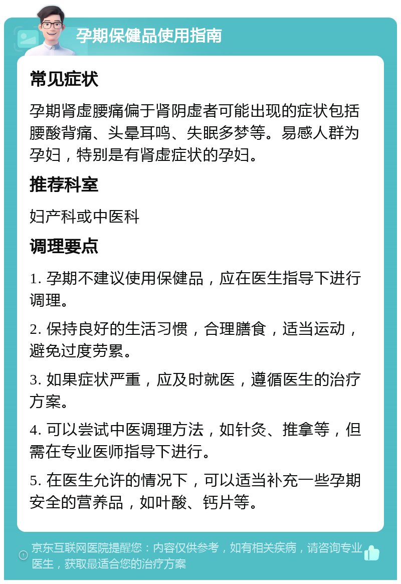 孕期保健品使用指南 常见症状 孕期肾虚腰痛偏于肾阴虚者可能出现的症状包括腰酸背痛、头晕耳鸣、失眠多梦等。易感人群为孕妇，特别是有肾虚症状的孕妇。 推荐科室 妇产科或中医科 调理要点 1. 孕期不建议使用保健品，应在医生指导下进行调理。 2. 保持良好的生活习惯，合理膳食，适当运动，避免过度劳累。 3. 如果症状严重，应及时就医，遵循医生的治疗方案。 4. 可以尝试中医调理方法，如针灸、推拿等，但需在专业医师指导下进行。 5. 在医生允许的情况下，可以适当补充一些孕期安全的营养品，如叶酸、钙片等。