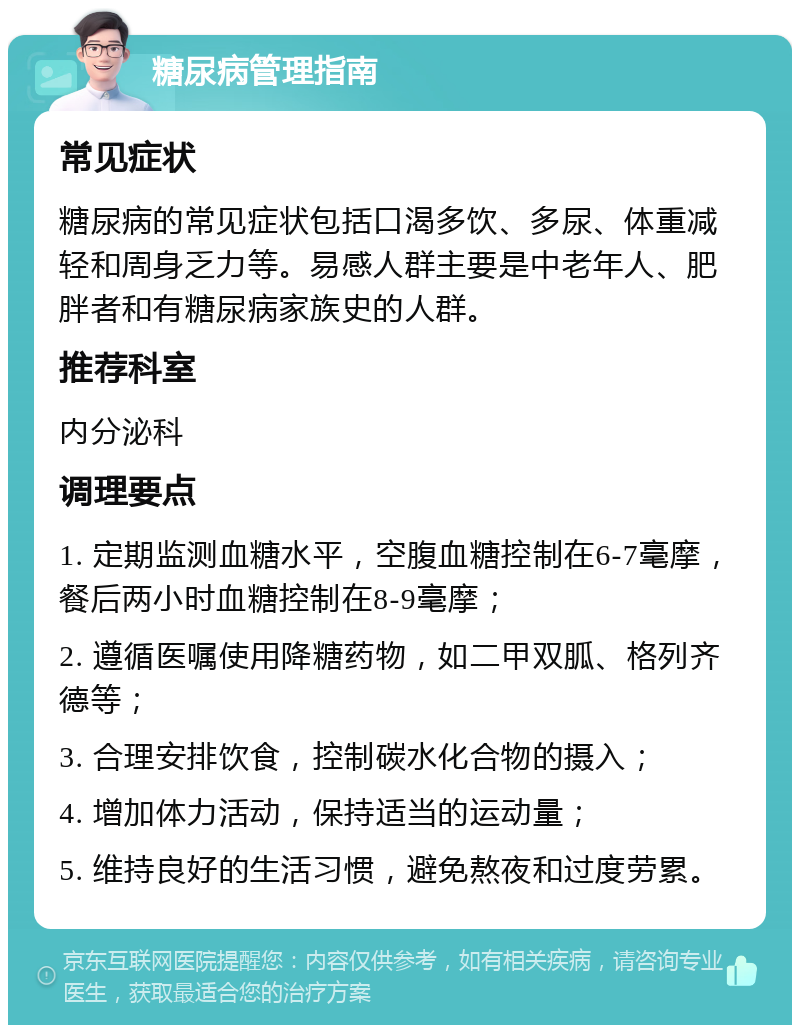 糖尿病管理指南 常见症状 糖尿病的常见症状包括口渴多饮、多尿、体重减轻和周身乏力等。易感人群主要是中老年人、肥胖者和有糖尿病家族史的人群。 推荐科室 内分泌科 调理要点 1. 定期监测血糖水平，空腹血糖控制在6-7毫摩，餐后两小时血糖控制在8-9毫摩； 2. 遵循医嘱使用降糖药物，如二甲双胍、格列齐德等； 3. 合理安排饮食，控制碳水化合物的摄入； 4. 增加体力活动，保持适当的运动量； 5. 维持良好的生活习惯，避免熬夜和过度劳累。