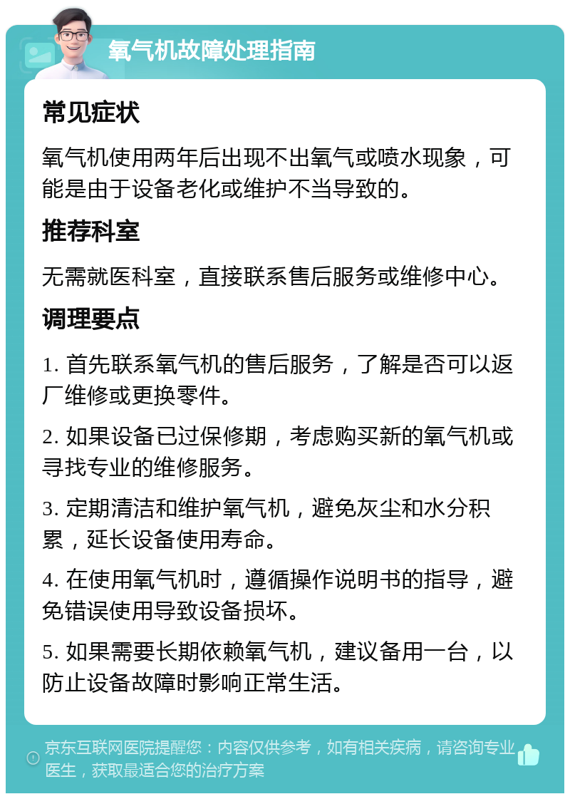 氧气机故障处理指南 常见症状 氧气机使用两年后出现不出氧气或喷水现象，可能是由于设备老化或维护不当导致的。 推荐科室 无需就医科室，直接联系售后服务或维修中心。 调理要点 1. 首先联系氧气机的售后服务，了解是否可以返厂维修或更换零件。 2. 如果设备已过保修期，考虑购买新的氧气机或寻找专业的维修服务。 3. 定期清洁和维护氧气机，避免灰尘和水分积累，延长设备使用寿命。 4. 在使用氧气机时，遵循操作说明书的指导，避免错误使用导致设备损坏。 5. 如果需要长期依赖氧气机，建议备用一台，以防止设备故障时影响正常生活。