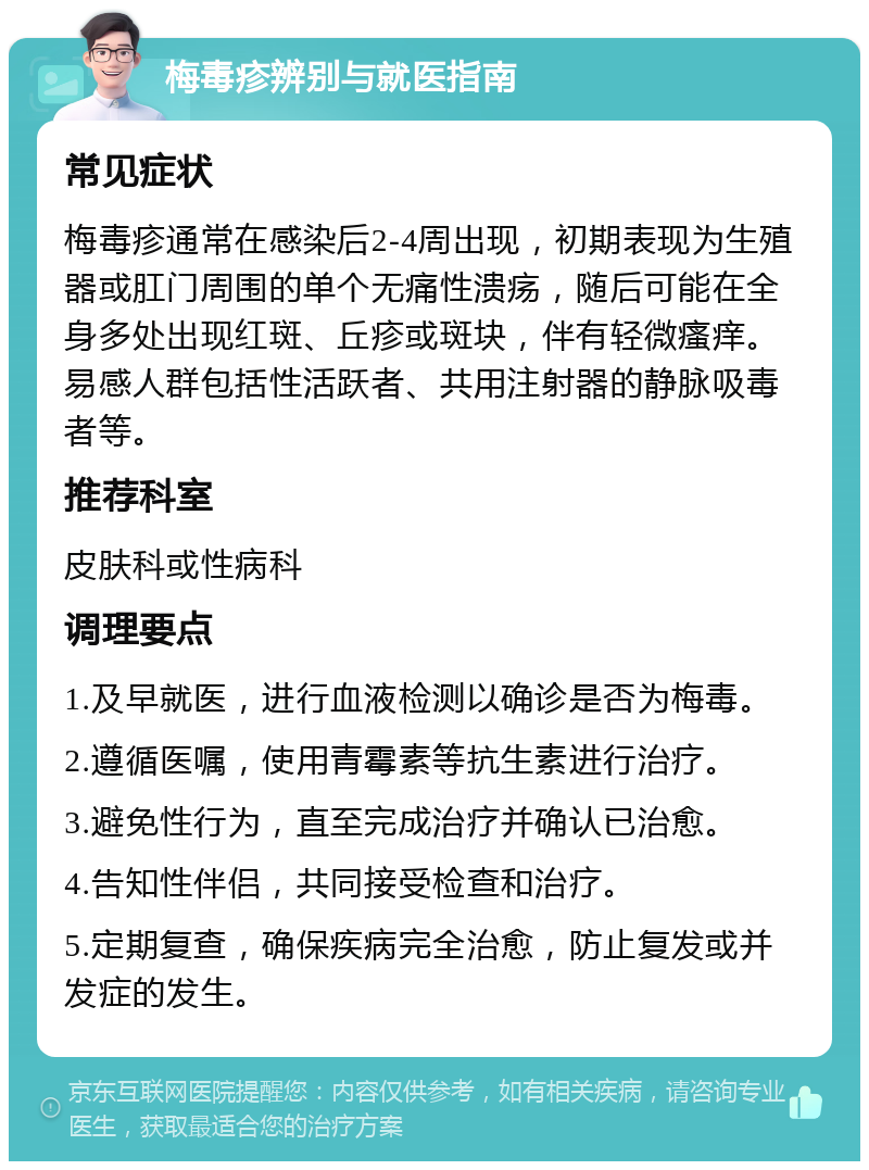 梅毒疹辨别与就医指南 常见症状 梅毒疹通常在感染后2-4周出现，初期表现为生殖器或肛门周围的单个无痛性溃疡，随后可能在全身多处出现红斑、丘疹或斑块，伴有轻微瘙痒。易感人群包括性活跃者、共用注射器的静脉吸毒者等。 推荐科室 皮肤科或性病科 调理要点 1.及早就医，进行血液检测以确诊是否为梅毒。 2.遵循医嘱，使用青霉素等抗生素进行治疗。 3.避免性行为，直至完成治疗并确认已治愈。 4.告知性伴侣，共同接受检查和治疗。 5.定期复查，确保疾病完全治愈，防止复发或并发症的发生。