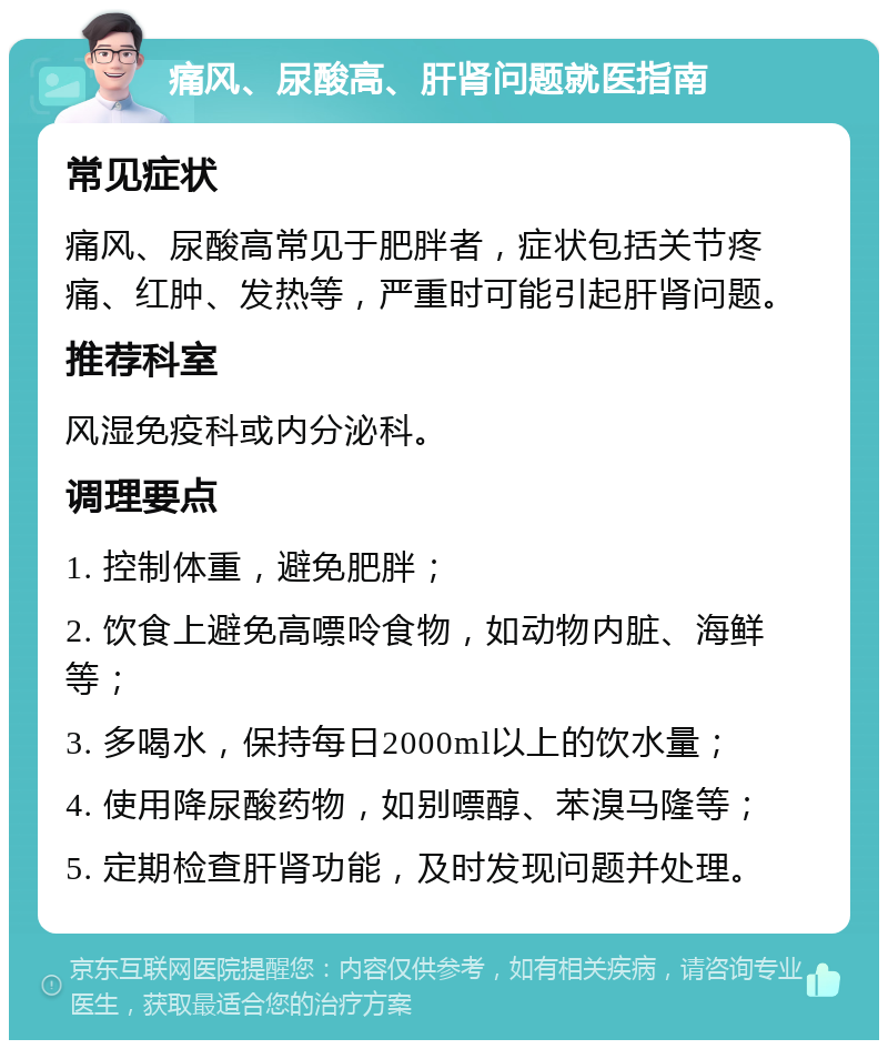 痛风、尿酸高、肝肾问题就医指南 常见症状 痛风、尿酸高常见于肥胖者，症状包括关节疼痛、红肿、发热等，严重时可能引起肝肾问题。 推荐科室 风湿免疫科或内分泌科。 调理要点 1. 控制体重，避免肥胖； 2. 饮食上避免高嘌呤食物，如动物内脏、海鲜等； 3. 多喝水，保持每日2000ml以上的饮水量； 4. 使用降尿酸药物，如别嘌醇、苯溴马隆等； 5. 定期检查肝肾功能，及时发现问题并处理。