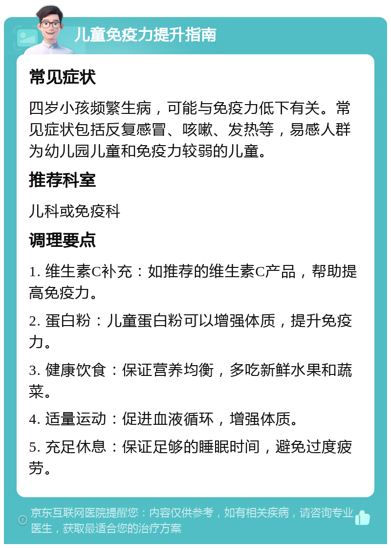 儿童免疫力提升指南 常见症状 四岁小孩频繁生病，可能与免疫力低下有关。常见症状包括反复感冒、咳嗽、发热等，易感人群为幼儿园儿童和免疫力较弱的儿童。 推荐科室 儿科或免疫科 调理要点 1. 维生素C补充：如推荐的维生素C产品，帮助提高免疫力。 2. 蛋白粉：儿童蛋白粉可以增强体质，提升免疫力。 3. 健康饮食：保证营养均衡，多吃新鲜水果和蔬菜。 4. 适量运动：促进血液循环，增强体质。 5. 充足休息：保证足够的睡眠时间，避免过度疲劳。