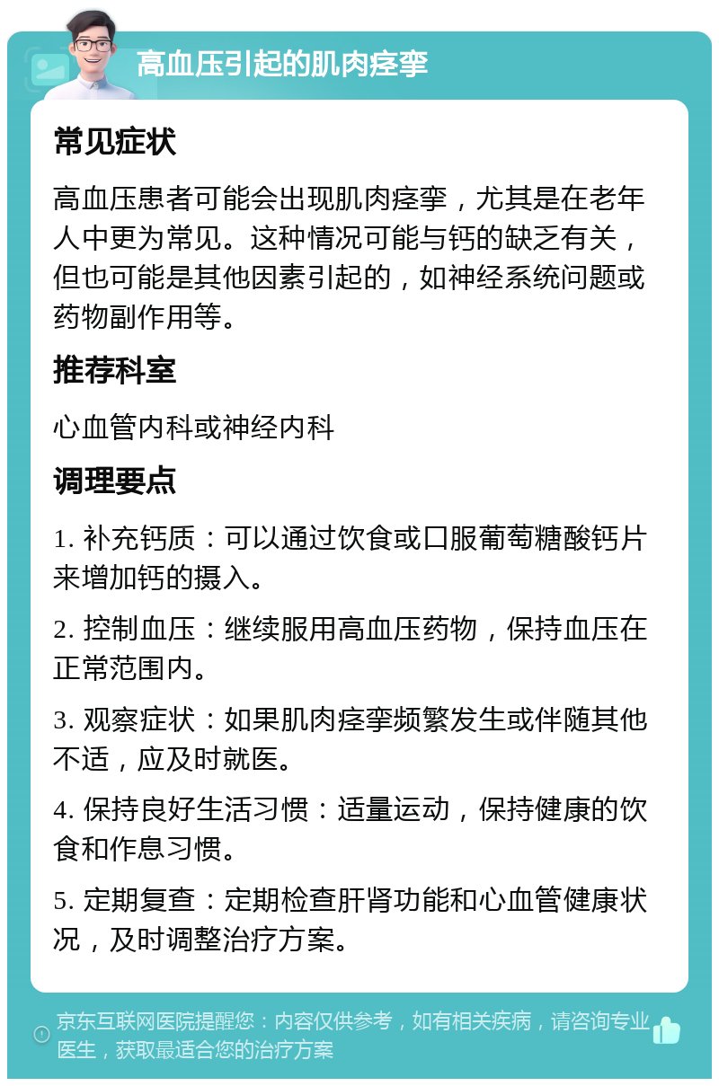 高血压引起的肌肉痉挛 常见症状 高血压患者可能会出现肌肉痉挛，尤其是在老年人中更为常见。这种情况可能与钙的缺乏有关，但也可能是其他因素引起的，如神经系统问题或药物副作用等。 推荐科室 心血管内科或神经内科 调理要点 1. 补充钙质：可以通过饮食或口服葡萄糖酸钙片来增加钙的摄入。 2. 控制血压：继续服用高血压药物，保持血压在正常范围内。 3. 观察症状：如果肌肉痉挛频繁发生或伴随其他不适，应及时就医。 4. 保持良好生活习惯：适量运动，保持健康的饮食和作息习惯。 5. 定期复查：定期检查肝肾功能和心血管健康状况，及时调整治疗方案。