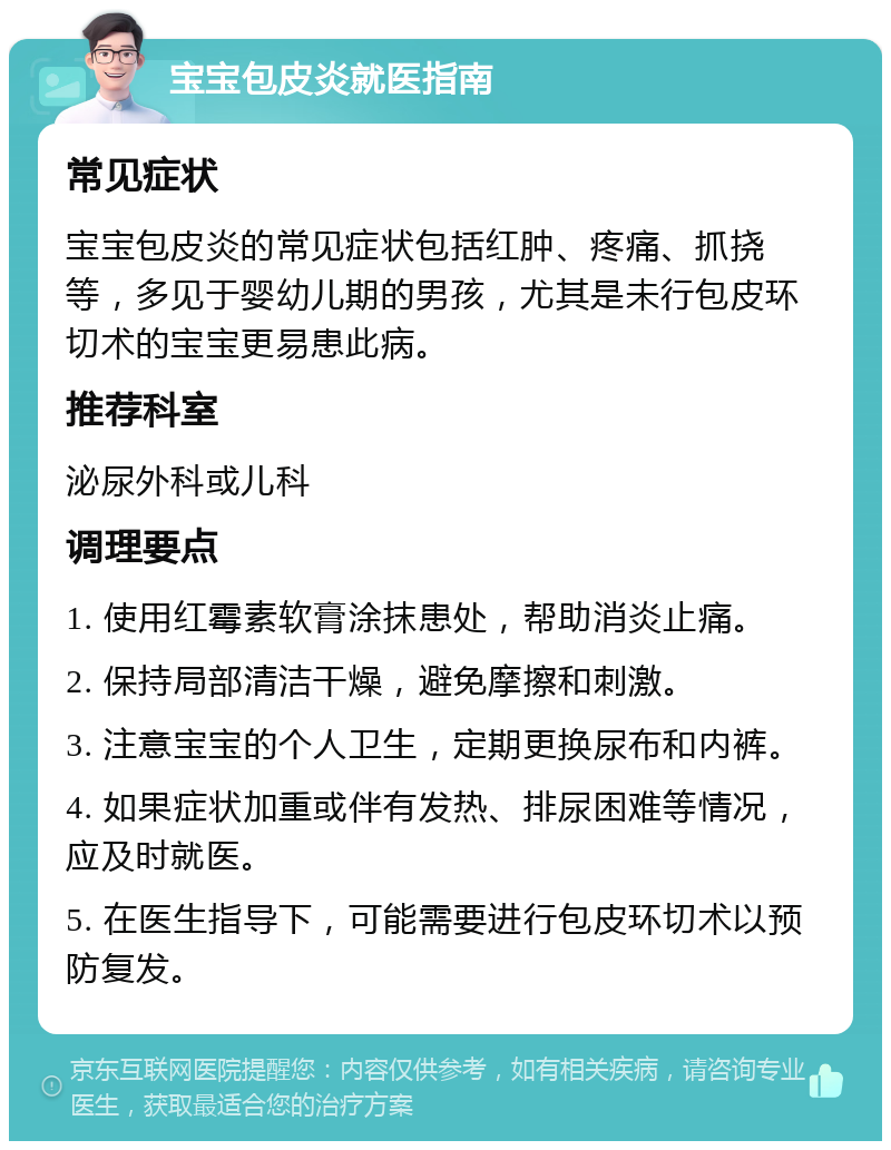 宝宝包皮炎就医指南 常见症状 宝宝包皮炎的常见症状包括红肿、疼痛、抓挠等，多见于婴幼儿期的男孩，尤其是未行包皮环切术的宝宝更易患此病。 推荐科室 泌尿外科或儿科 调理要点 1. 使用红霉素软膏涂抹患处，帮助消炎止痛。 2. 保持局部清洁干燥，避免摩擦和刺激。 3. 注意宝宝的个人卫生，定期更换尿布和内裤。 4. 如果症状加重或伴有发热、排尿困难等情况，应及时就医。 5. 在医生指导下，可能需要进行包皮环切术以预防复发。