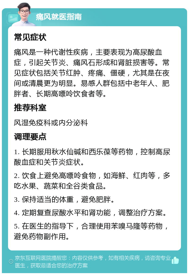 痛风就医指南 常见症状 痛风是一种代谢性疾病，主要表现为高尿酸血症，引起关节炎、痛风石形成和肾脏损害等。常见症状包括关节红肿、疼痛、僵硬，尤其是在夜间或清晨更为明显。易感人群包括中老年人、肥胖者、长期高嘌呤饮食者等。 推荐科室 风湿免疫科或内分泌科 调理要点 1. 长期服用秋水仙碱和西乐葆等药物，控制高尿酸血症和关节炎症状。 2. 饮食上避免高嘌呤食物，如海鲜、红肉等，多吃水果、蔬菜和全谷类食品。 3. 保持适当的体重，避免肥胖。 4. 定期复查尿酸水平和肾功能，调整治疗方案。 5. 在医生的指导下，合理使用苯嗅马隆等药物，避免药物副作用。