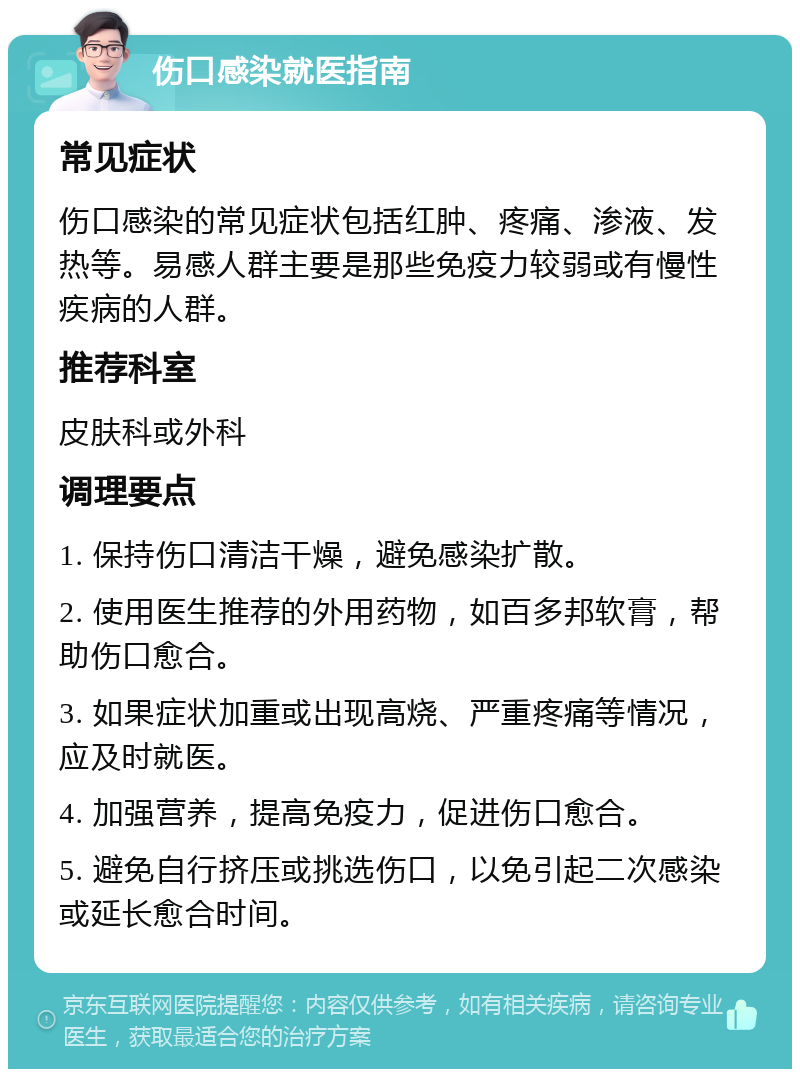 伤口感染就医指南 常见症状 伤口感染的常见症状包括红肿、疼痛、渗液、发热等。易感人群主要是那些免疫力较弱或有慢性疾病的人群。 推荐科室 皮肤科或外科 调理要点 1. 保持伤口清洁干燥，避免感染扩散。 2. 使用医生推荐的外用药物，如百多邦软膏，帮助伤口愈合。 3. 如果症状加重或出现高烧、严重疼痛等情况，应及时就医。 4. 加强营养，提高免疫力，促进伤口愈合。 5. 避免自行挤压或挑选伤口，以免引起二次感染或延长愈合时间。