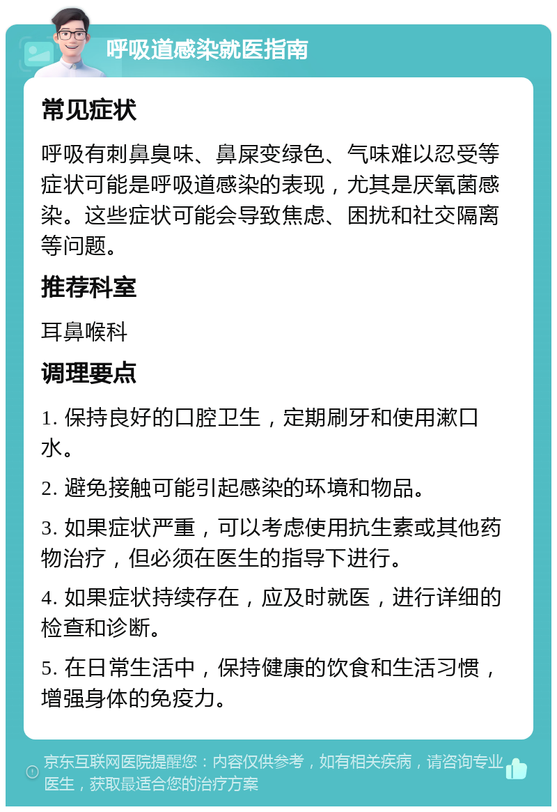 呼吸道感染就医指南 常见症状 呼吸有刺鼻臭味、鼻屎变绿色、气味难以忍受等症状可能是呼吸道感染的表现，尤其是厌氧菌感染。这些症状可能会导致焦虑、困扰和社交隔离等问题。 推荐科室 耳鼻喉科 调理要点 1. 保持良好的口腔卫生，定期刷牙和使用漱口水。 2. 避免接触可能引起感染的环境和物品。 3. 如果症状严重，可以考虑使用抗生素或其他药物治疗，但必须在医生的指导下进行。 4. 如果症状持续存在，应及时就医，进行详细的检查和诊断。 5. 在日常生活中，保持健康的饮食和生活习惯，增强身体的免疫力。