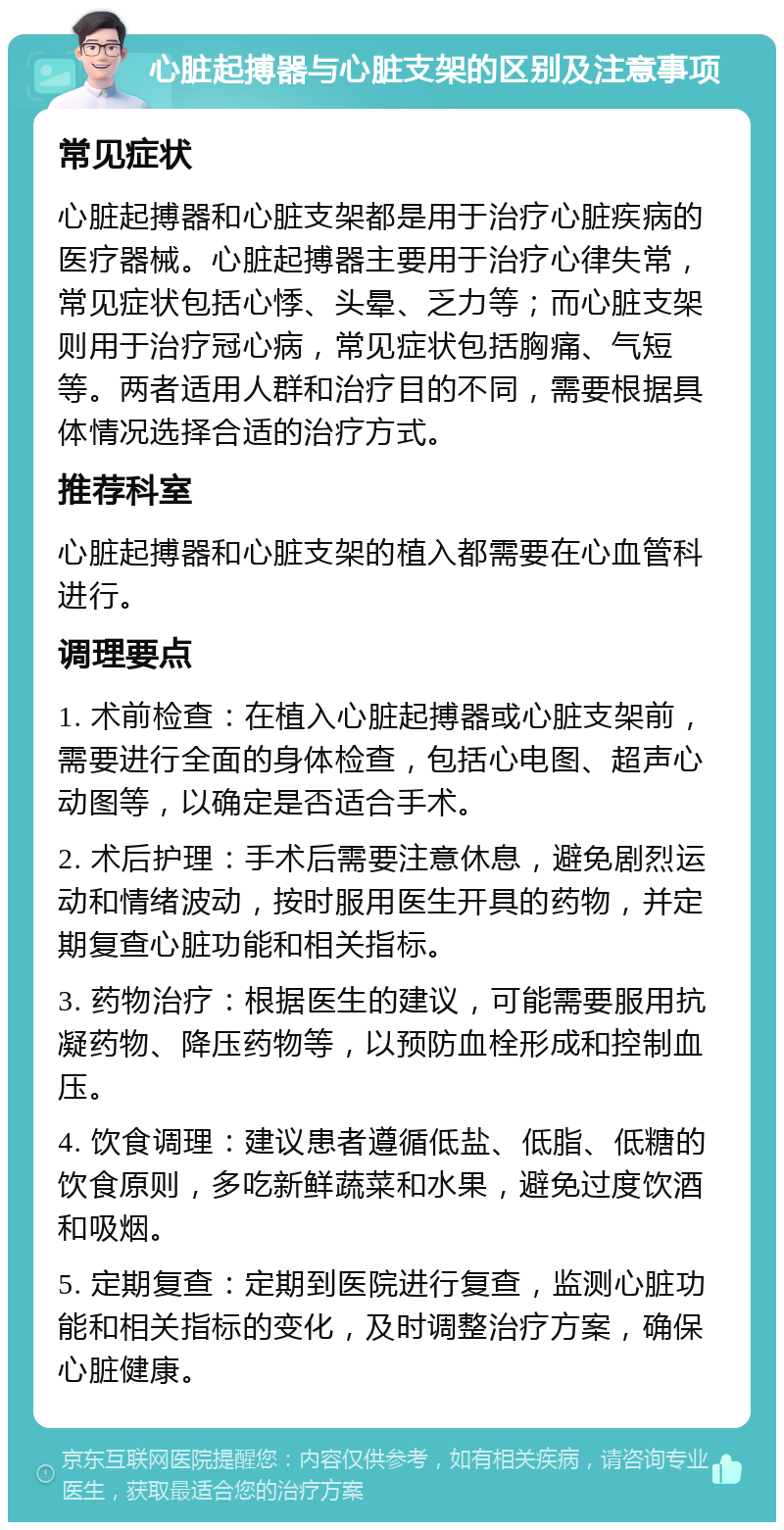 心脏起搏器与心脏支架的区别及注意事项 常见症状 心脏起搏器和心脏支架都是用于治疗心脏疾病的医疗器械。心脏起搏器主要用于治疗心律失常，常见症状包括心悸、头晕、乏力等；而心脏支架则用于治疗冠心病，常见症状包括胸痛、气短等。两者适用人群和治疗目的不同，需要根据具体情况选择合适的治疗方式。 推荐科室 心脏起搏器和心脏支架的植入都需要在心血管科进行。 调理要点 1. 术前检查：在植入心脏起搏器或心脏支架前，需要进行全面的身体检查，包括心电图、超声心动图等，以确定是否适合手术。 2. 术后护理：手术后需要注意休息，避免剧烈运动和情绪波动，按时服用医生开具的药物，并定期复查心脏功能和相关指标。 3. 药物治疗：根据医生的建议，可能需要服用抗凝药物、降压药物等，以预防血栓形成和控制血压。 4. 饮食调理：建议患者遵循低盐、低脂、低糖的饮食原则，多吃新鲜蔬菜和水果，避免过度饮酒和吸烟。 5. 定期复查：定期到医院进行复查，监测心脏功能和相关指标的变化，及时调整治疗方案，确保心脏健康。