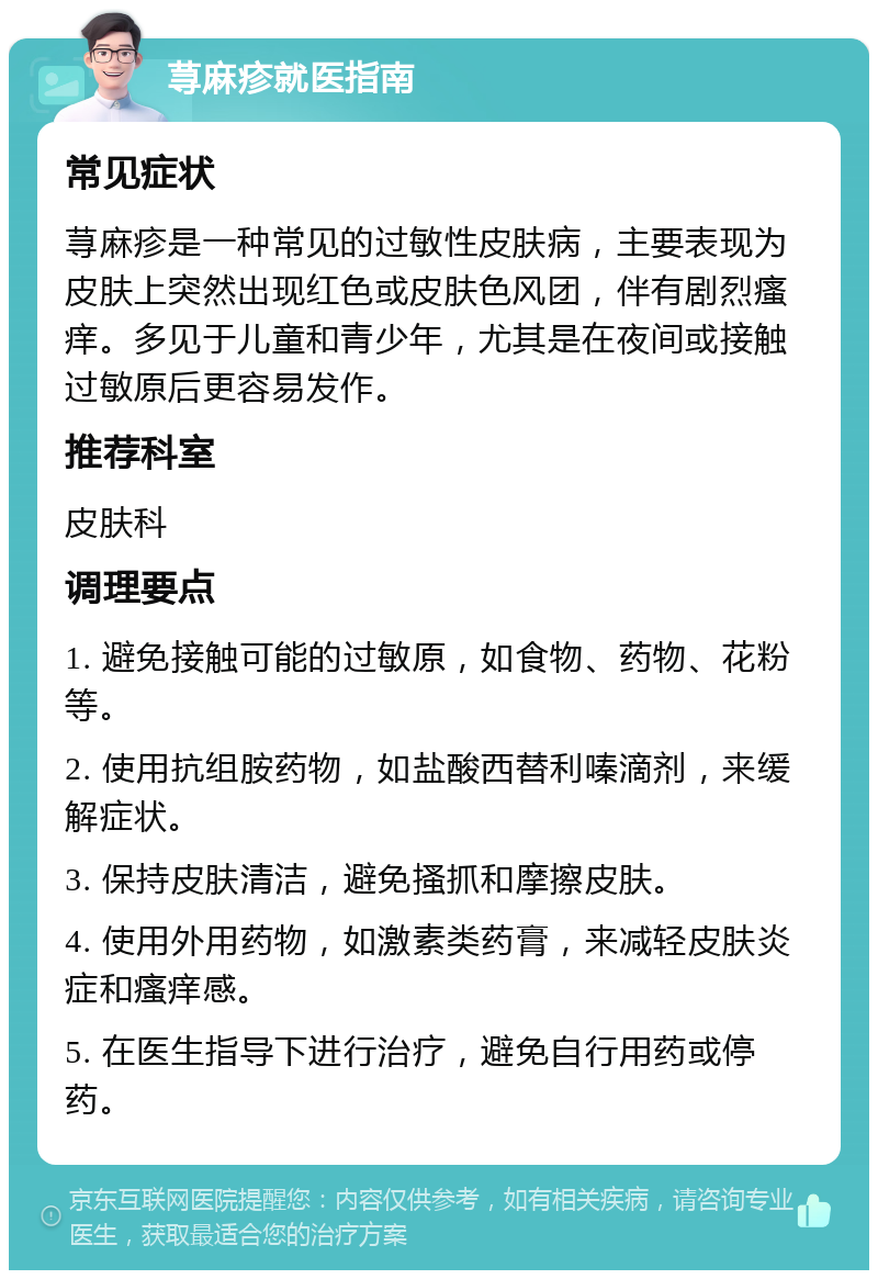 荨麻疹就医指南 常见症状 荨麻疹是一种常见的过敏性皮肤病，主要表现为皮肤上突然出现红色或皮肤色风团，伴有剧烈瘙痒。多见于儿童和青少年，尤其是在夜间或接触过敏原后更容易发作。 推荐科室 皮肤科 调理要点 1. 避免接触可能的过敏原，如食物、药物、花粉等。 2. 使用抗组胺药物，如盐酸西替利嗪滴剂，来缓解症状。 3. 保持皮肤清洁，避免搔抓和摩擦皮肤。 4. 使用外用药物，如激素类药膏，来减轻皮肤炎症和瘙痒感。 5. 在医生指导下进行治疗，避免自行用药或停药。