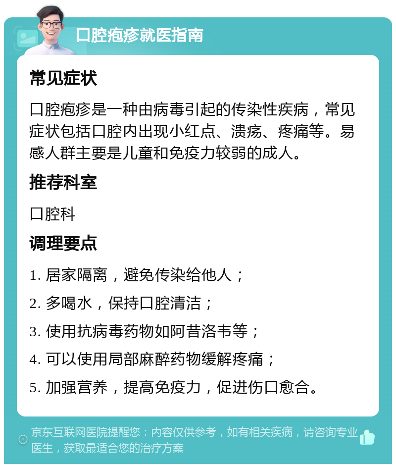 口腔疱疹就医指南 常见症状 口腔疱疹是一种由病毒引起的传染性疾病，常见症状包括口腔内出现小红点、溃疡、疼痛等。易感人群主要是儿童和免疫力较弱的成人。 推荐科室 口腔科 调理要点 1. 居家隔离，避免传染给他人； 2. 多喝水，保持口腔清洁； 3. 使用抗病毒药物如阿昔洛韦等； 4. 可以使用局部麻醉药物缓解疼痛； 5. 加强营养，提高免疫力，促进伤口愈合。