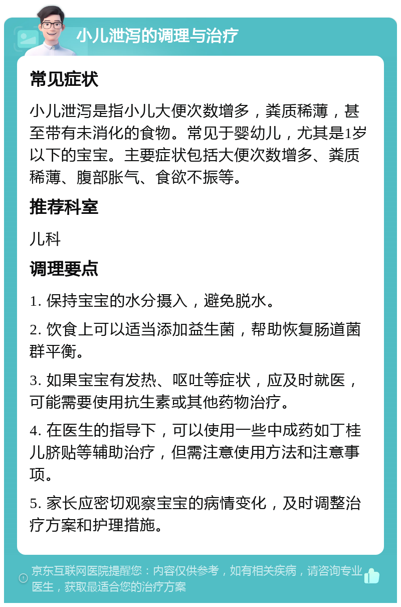 小儿泄泻的调理与治疗 常见症状 小儿泄泻是指小儿大便次数增多，粪质稀薄，甚至带有未消化的食物。常见于婴幼儿，尤其是1岁以下的宝宝。主要症状包括大便次数增多、粪质稀薄、腹部胀气、食欲不振等。 推荐科室 儿科 调理要点 1. 保持宝宝的水分摄入，避免脱水。 2. 饮食上可以适当添加益生菌，帮助恢复肠道菌群平衡。 3. 如果宝宝有发热、呕吐等症状，应及时就医，可能需要使用抗生素或其他药物治疗。 4. 在医生的指导下，可以使用一些中成药如丁桂儿脐贴等辅助治疗，但需注意使用方法和注意事项。 5. 家长应密切观察宝宝的病情变化，及时调整治疗方案和护理措施。