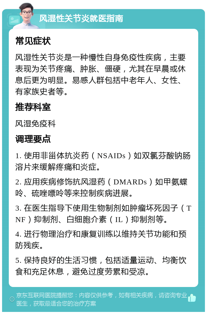 风湿性关节炎就医指南 常见症状 风湿性关节炎是一种慢性自身免疫性疾病，主要表现为关节疼痛、肿胀、僵硬，尤其在早晨或休息后更为明显。易感人群包括中老年人、女性、有家族史者等。 推荐科室 风湿免疫科 调理要点 1. 使用非甾体抗炎药（NSAIDs）如双氯芬酸钠肠溶片来缓解疼痛和炎症。 2. 应用疾病修饰抗风湿药（DMARDs）如甲氨蝶呤、硫唑嘌呤等来控制疾病进展。 3. 在医生指导下使用生物制剂如肿瘤坏死因子（TNF）抑制剂、白细胞介素（IL）抑制剂等。 4. 进行物理治疗和康复训练以维持关节功能和预防残疾。 5. 保持良好的生活习惯，包括适量运动、均衡饮食和充足休息，避免过度劳累和受凉。