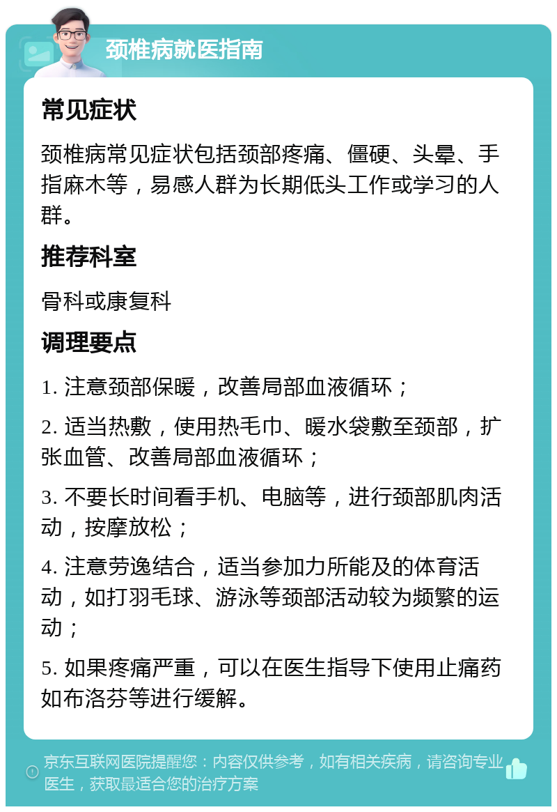 颈椎病就医指南 常见症状 颈椎病常见症状包括颈部疼痛、僵硬、头晕、手指麻木等，易感人群为长期低头工作或学习的人群。 推荐科室 骨科或康复科 调理要点 1. 注意颈部保暖，改善局部血液循环； 2. 适当热敷，使用热毛巾、暖水袋敷至颈部，扩张血管、改善局部血液循环； 3. 不要长时间看手机、电脑等，进行颈部肌肉活动，按摩放松； 4. 注意劳逸结合，适当参加力所能及的体育活动，如打羽毛球、游泳等颈部活动较为频繁的运动； 5. 如果疼痛严重，可以在医生指导下使用止痛药如布洛芬等进行缓解。