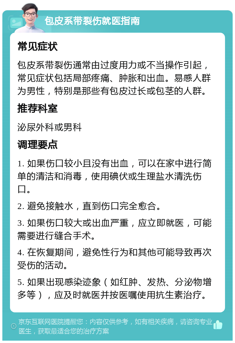 包皮系带裂伤就医指南 常见症状 包皮系带裂伤通常由过度用力或不当操作引起，常见症状包括局部疼痛、肿胀和出血。易感人群为男性，特别是那些有包皮过长或包茎的人群。 推荐科室 泌尿外科或男科 调理要点 1. 如果伤口较小且没有出血，可以在家中进行简单的清洁和消毒，使用碘伏或生理盐水清洗伤口。 2. 避免接触水，直到伤口完全愈合。 3. 如果伤口较大或出血严重，应立即就医，可能需要进行缝合手术。 4. 在恢复期间，避免性行为和其他可能导致再次受伤的活动。 5. 如果出现感染迹象（如红肿、发热、分泌物增多等），应及时就医并按医嘱使用抗生素治疗。