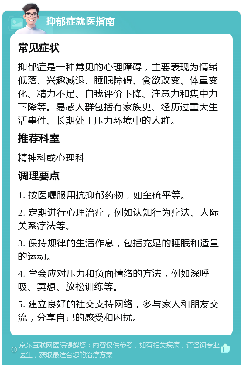 抑郁症就医指南 常见症状 抑郁症是一种常见的心理障碍，主要表现为情绪低落、兴趣减退、睡眠障碍、食欲改变、体重变化、精力不足、自我评价下降、注意力和集中力下降等。易感人群包括有家族史、经历过重大生活事件、长期处于压力环境中的人群。 推荐科室 精神科或心理科 调理要点 1. 按医嘱服用抗抑郁药物，如奎硫平等。 2. 定期进行心理治疗，例如认知行为疗法、人际关系疗法等。 3. 保持规律的生活作息，包括充足的睡眠和适量的运动。 4. 学会应对压力和负面情绪的方法，例如深呼吸、冥想、放松训练等。 5. 建立良好的社交支持网络，多与家人和朋友交流，分享自己的感受和困扰。