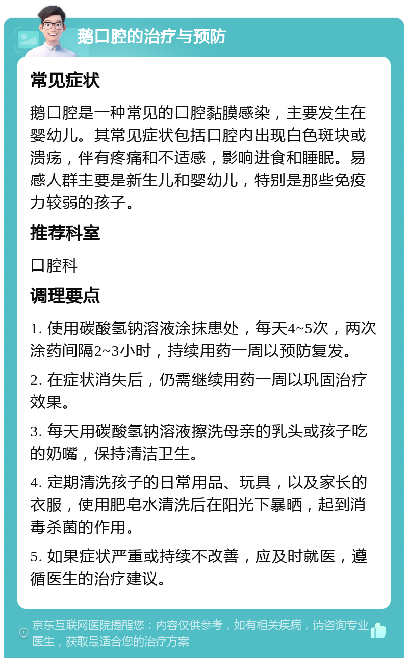 鹅口腔的治疗与预防 常见症状 鹅口腔是一种常见的口腔黏膜感染，主要发生在婴幼儿。其常见症状包括口腔内出现白色斑块或溃疡，伴有疼痛和不适感，影响进食和睡眠。易感人群主要是新生儿和婴幼儿，特别是那些免疫力较弱的孩子。 推荐科室 口腔科 调理要点 1. 使用碳酸氢钠溶液涂抹患处，每天4~5次，两次涂药间隔2~3小时，持续用药一周以预防复发。 2. 在症状消失后，仍需继续用药一周以巩固治疗效果。 3. 每天用碳酸氢钠溶液擦洗母亲的乳头或孩子吃的奶嘴，保持清洁卫生。 4. 定期清洗孩子的日常用品、玩具，以及家长的衣服，使用肥皂水清洗后在阳光下暴晒，起到消毒杀菌的作用。 5. 如果症状严重或持续不改善，应及时就医，遵循医生的治疗建议。