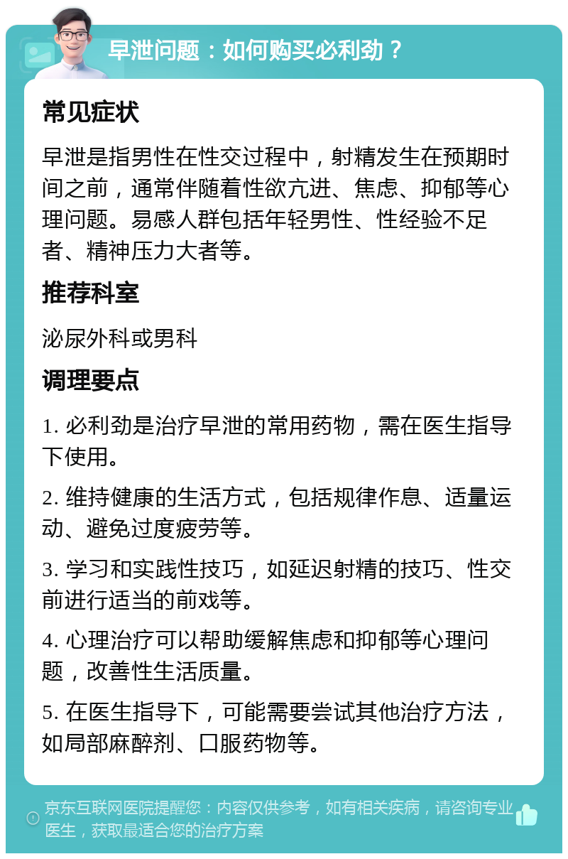 早泄问题：如何购买必利劲？ 常见症状 早泄是指男性在性交过程中，射精发生在预期时间之前，通常伴随着性欲亢进、焦虑、抑郁等心理问题。易感人群包括年轻男性、性经验不足者、精神压力大者等。 推荐科室 泌尿外科或男科 调理要点 1. 必利劲是治疗早泄的常用药物，需在医生指导下使用。 2. 维持健康的生活方式，包括规律作息、适量运动、避免过度疲劳等。 3. 学习和实践性技巧，如延迟射精的技巧、性交前进行适当的前戏等。 4. 心理治疗可以帮助缓解焦虑和抑郁等心理问题，改善性生活质量。 5. 在医生指导下，可能需要尝试其他治疗方法，如局部麻醉剂、口服药物等。