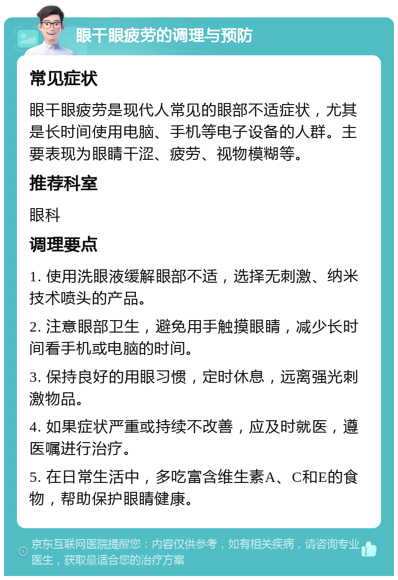 眼干眼疲劳的调理与预防 常见症状 眼干眼疲劳是现代人常见的眼部不适症状，尤其是长时间使用电脑、手机等电子设备的人群。主要表现为眼睛干涩、疲劳、视物模糊等。 推荐科室 眼科 调理要点 1. 使用洗眼液缓解眼部不适，选择无刺激、纳米技术喷头的产品。 2. 注意眼部卫生，避免用手触摸眼睛，减少长时间看手机或电脑的时间。 3. 保持良好的用眼习惯，定时休息，远离强光刺激物品。 4. 如果症状严重或持续不改善，应及时就医，遵医嘱进行治疗。 5. 在日常生活中，多吃富含维生素A、C和E的食物，帮助保护眼睛健康。