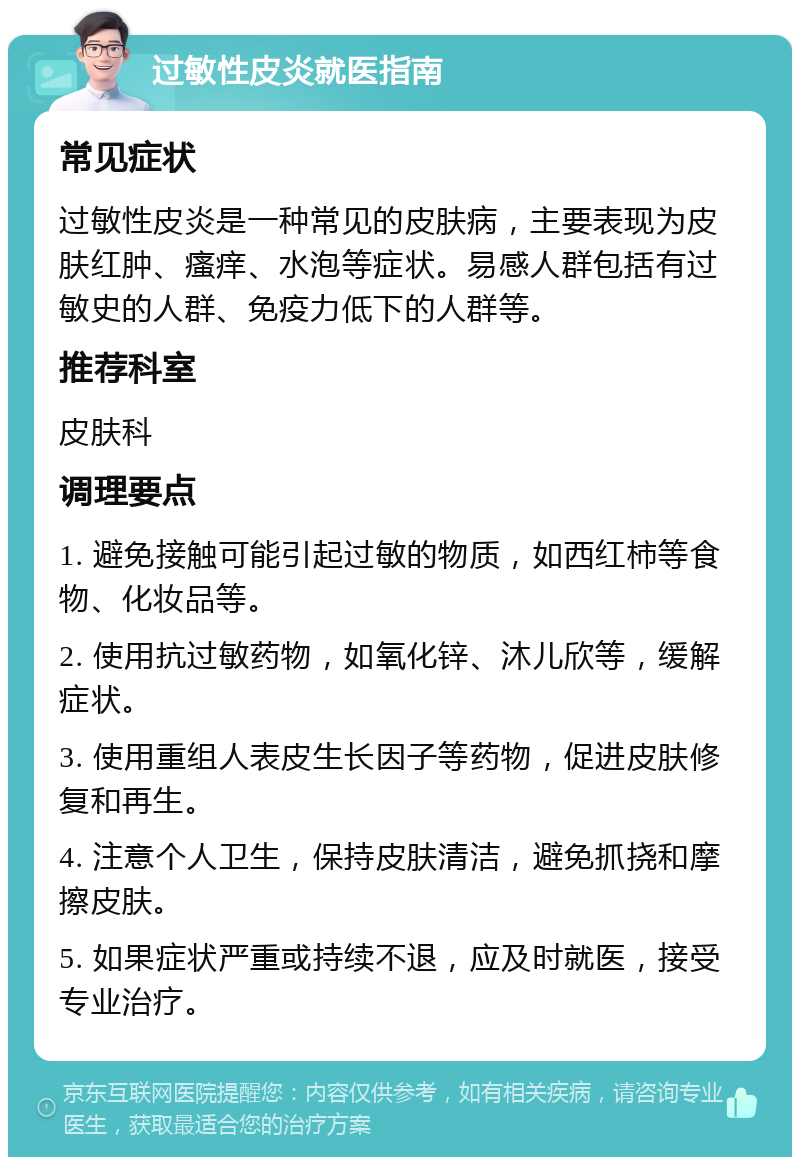 过敏性皮炎就医指南 常见症状 过敏性皮炎是一种常见的皮肤病，主要表现为皮肤红肿、瘙痒、水泡等症状。易感人群包括有过敏史的人群、免疫力低下的人群等。 推荐科室 皮肤科 调理要点 1. 避免接触可能引起过敏的物质，如西红柿等食物、化妆品等。 2. 使用抗过敏药物，如氧化锌、沐儿欣等，缓解症状。 3. 使用重组人表皮生长因子等药物，促进皮肤修复和再生。 4. 注意个人卫生，保持皮肤清洁，避免抓挠和摩擦皮肤。 5. 如果症状严重或持续不退，应及时就医，接受专业治疗。