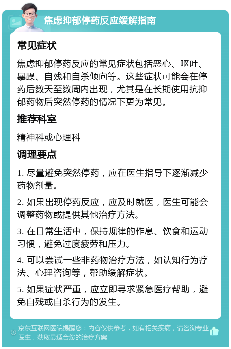 焦虑抑郁停药反应缓解指南 常见症状 焦虑抑郁停药反应的常见症状包括恶心、呕吐、暴躁、自残和自杀倾向等。这些症状可能会在停药后数天至数周内出现，尤其是在长期使用抗抑郁药物后突然停药的情况下更为常见。 推荐科室 精神科或心理科 调理要点 1. 尽量避免突然停药，应在医生指导下逐渐减少药物剂量。 2. 如果出现停药反应，应及时就医，医生可能会调整药物或提供其他治疗方法。 3. 在日常生活中，保持规律的作息、饮食和运动习惯，避免过度疲劳和压力。 4. 可以尝试一些非药物治疗方法，如认知行为疗法、心理咨询等，帮助缓解症状。 5. 如果症状严重，应立即寻求紧急医疗帮助，避免自残或自杀行为的发生。