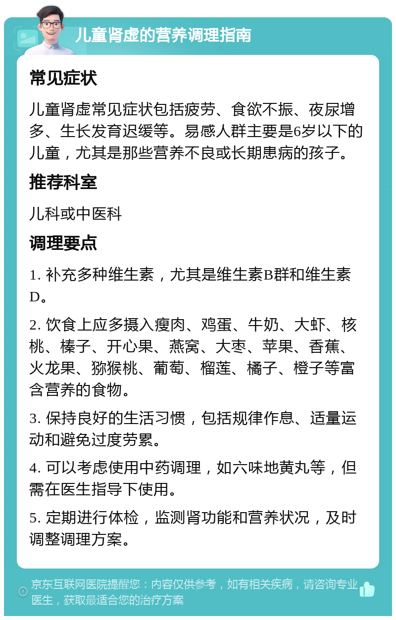 儿童肾虚的营养调理指南 常见症状 儿童肾虚常见症状包括疲劳、食欲不振、夜尿增多、生长发育迟缓等。易感人群主要是6岁以下的儿童，尤其是那些营养不良或长期患病的孩子。 推荐科室 儿科或中医科 调理要点 1. 补充多种维生素，尤其是维生素B群和维生素D。 2. 饮食上应多摄入瘦肉、鸡蛋、牛奶、大虾、核桃、榛子、开心果、燕窝、大枣、苹果、香蕉、火龙果、猕猴桃、葡萄、榴莲、橘子、橙子等富含营养的食物。 3. 保持良好的生活习惯，包括规律作息、适量运动和避免过度劳累。 4. 可以考虑使用中药调理，如六味地黄丸等，但需在医生指导下使用。 5. 定期进行体检，监测肾功能和营养状况，及时调整调理方案。