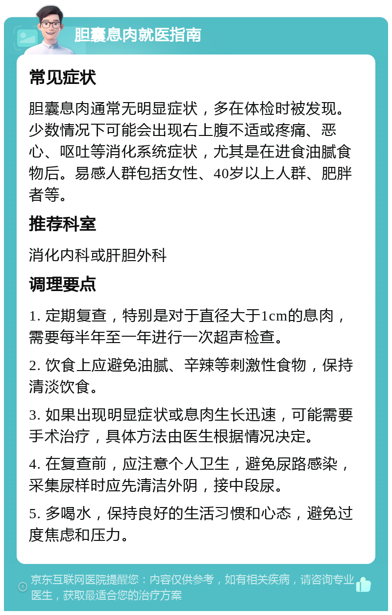 胆囊息肉就医指南 常见症状 胆囊息肉通常无明显症状，多在体检时被发现。少数情况下可能会出现右上腹不适或疼痛、恶心、呕吐等消化系统症状，尤其是在进食油腻食物后。易感人群包括女性、40岁以上人群、肥胖者等。 推荐科室 消化内科或肝胆外科 调理要点 1. 定期复查，特别是对于直径大于1cm的息肉，需要每半年至一年进行一次超声检查。 2. 饮食上应避免油腻、辛辣等刺激性食物，保持清淡饮食。 3. 如果出现明显症状或息肉生长迅速，可能需要手术治疗，具体方法由医生根据情况决定。 4. 在复查前，应注意个人卫生，避免尿路感染，采集尿样时应先清洁外阴，接中段尿。 5. 多喝水，保持良好的生活习惯和心态，避免过度焦虑和压力。