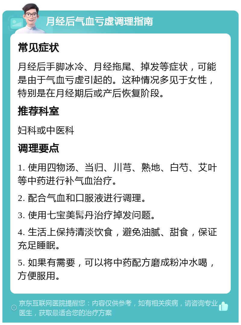 月经后气血亏虚调理指南 常见症状 月经后手脚冰冷、月经拖尾、掉发等症状，可能是由于气血亏虚引起的。这种情况多见于女性，特别是在月经期后或产后恢复阶段。 推荐科室 妇科或中医科 调理要点 1. 使用四物汤、当归、川芎、熟地、白芍、艾叶等中药进行补气血治疗。 2. 配合气血和口服液进行调理。 3. 使用七宝美髯丹治疗掉发问题。 4. 生活上保持清淡饮食，避免油腻、甜食，保证充足睡眠。 5. 如果有需要，可以将中药配方磨成粉冲水喝，方便服用。