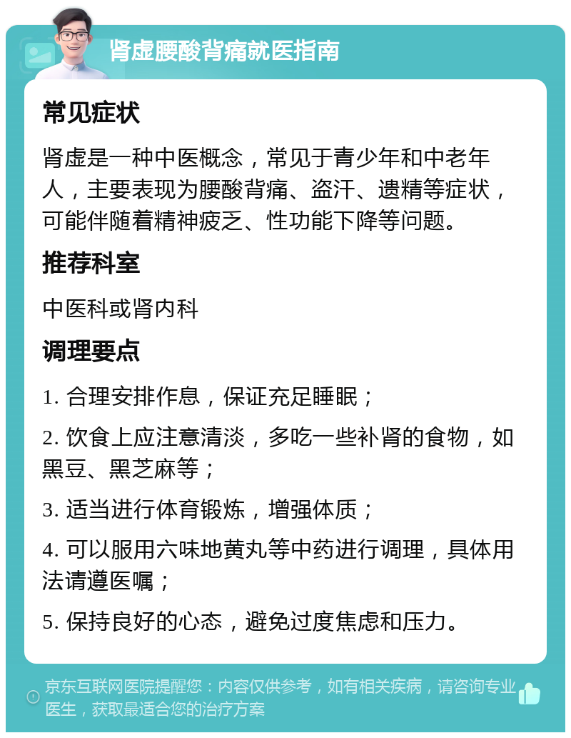 肾虚腰酸背痛就医指南 常见症状 肾虚是一种中医概念，常见于青少年和中老年人，主要表现为腰酸背痛、盗汗、遗精等症状，可能伴随着精神疲乏、性功能下降等问题。 推荐科室 中医科或肾内科 调理要点 1. 合理安排作息，保证充足睡眠； 2. 饮食上应注意清淡，多吃一些补肾的食物，如黑豆、黑芝麻等； 3. 适当进行体育锻炼，增强体质； 4. 可以服用六味地黄丸等中药进行调理，具体用法请遵医嘱； 5. 保持良好的心态，避免过度焦虑和压力。