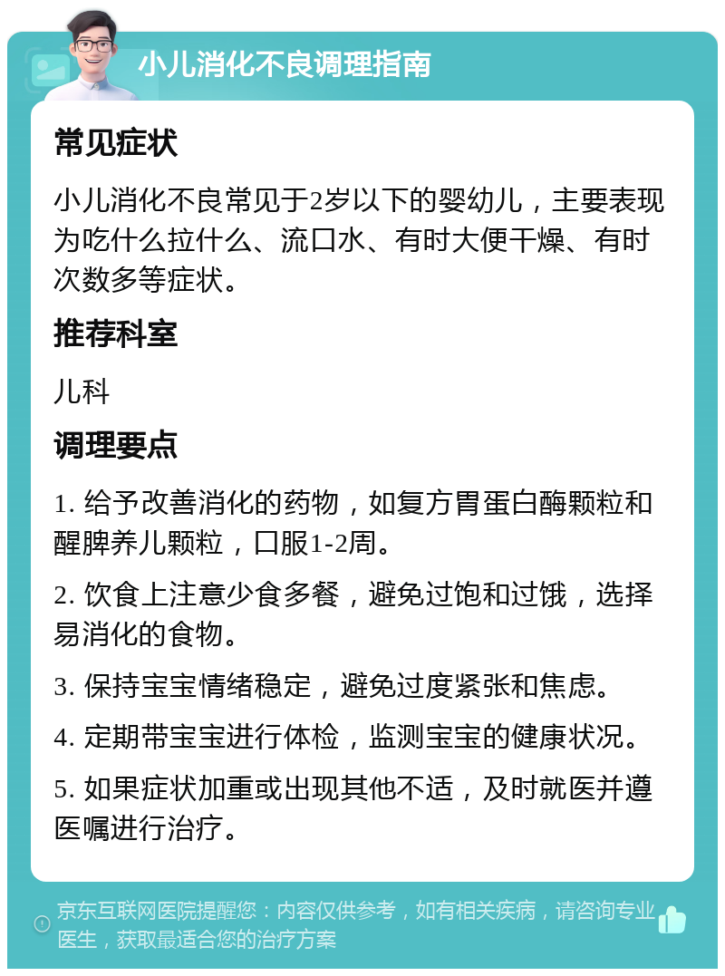 小儿消化不良调理指南 常见症状 小儿消化不良常见于2岁以下的婴幼儿，主要表现为吃什么拉什么、流口水、有时大便干燥、有时次数多等症状。 推荐科室 儿科 调理要点 1. 给予改善消化的药物，如复方胃蛋白酶颗粒和醒脾养儿颗粒，口服1-2周。 2. 饮食上注意少食多餐，避免过饱和过饿，选择易消化的食物。 3. 保持宝宝情绪稳定，避免过度紧张和焦虑。 4. 定期带宝宝进行体检，监测宝宝的健康状况。 5. 如果症状加重或出现其他不适，及时就医并遵医嘱进行治疗。