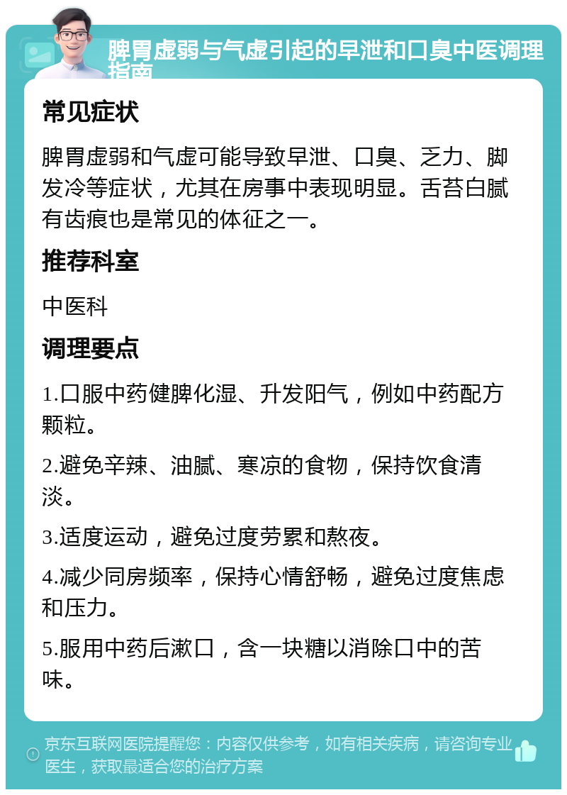 脾胃虚弱与气虚引起的早泄和口臭中医调理指南 常见症状 脾胃虚弱和气虚可能导致早泄、口臭、乏力、脚发冷等症状，尤其在房事中表现明显。舌苔白腻有齿痕也是常见的体征之一。 推荐科室 中医科 调理要点 1.口服中药健脾化湿、升发阳气，例如中药配方颗粒。 2.避免辛辣、油腻、寒凉的食物，保持饮食清淡。 3.适度运动，避免过度劳累和熬夜。 4.减少同房频率，保持心情舒畅，避免过度焦虑和压力。 5.服用中药后漱口，含一块糖以消除口中的苦味。