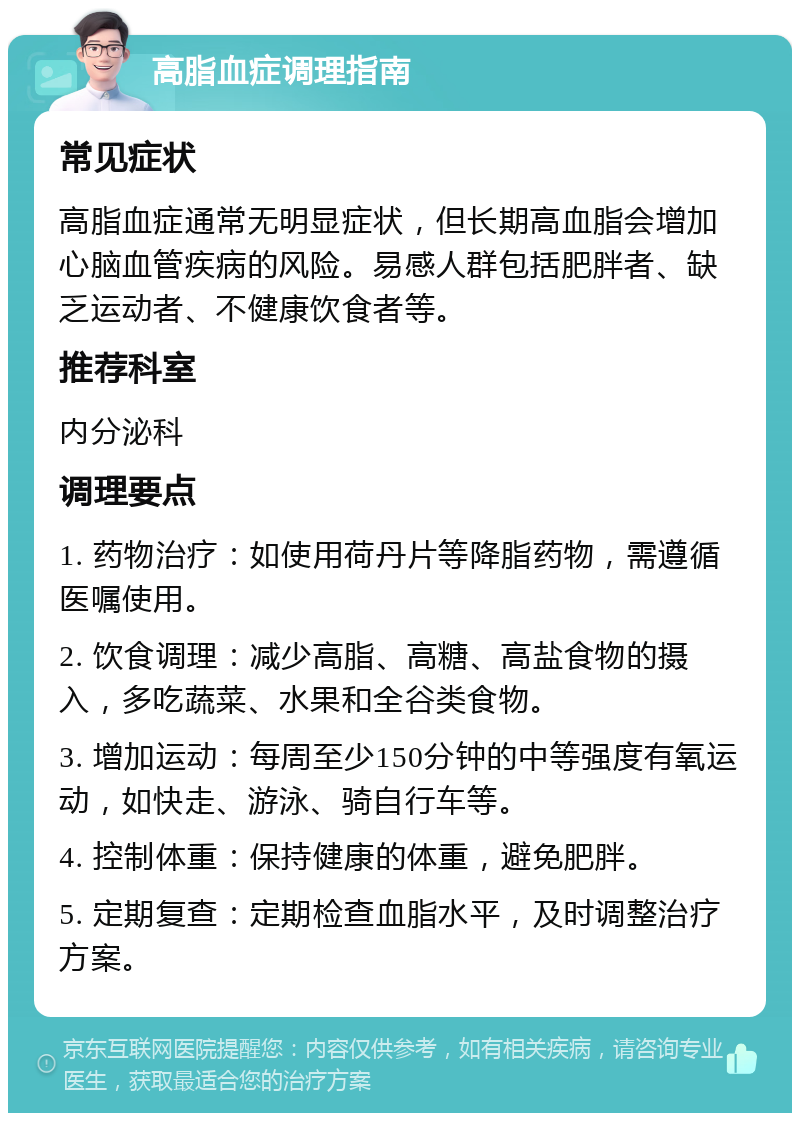 高脂血症调理指南 常见症状 高脂血症通常无明显症状，但长期高血脂会增加心脑血管疾病的风险。易感人群包括肥胖者、缺乏运动者、不健康饮食者等。 推荐科室 内分泌科 调理要点 1. 药物治疗：如使用荷丹片等降脂药物，需遵循医嘱使用。 2. 饮食调理：减少高脂、高糖、高盐食物的摄入，多吃蔬菜、水果和全谷类食物。 3. 增加运动：每周至少150分钟的中等强度有氧运动，如快走、游泳、骑自行车等。 4. 控制体重：保持健康的体重，避免肥胖。 5. 定期复查：定期检查血脂水平，及时调整治疗方案。