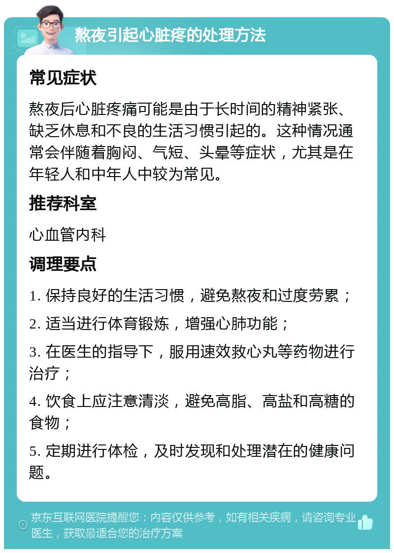 熬夜引起心脏疼的处理方法 常见症状 熬夜后心脏疼痛可能是由于长时间的精神紧张、缺乏休息和不良的生活习惯引起的。这种情况通常会伴随着胸闷、气短、头晕等症状，尤其是在年轻人和中年人中较为常见。 推荐科室 心血管内科 调理要点 1. 保持良好的生活习惯，避免熬夜和过度劳累； 2. 适当进行体育锻炼，增强心肺功能； 3. 在医生的指导下，服用速效救心丸等药物进行治疗； 4. 饮食上应注意清淡，避免高脂、高盐和高糖的食物； 5. 定期进行体检，及时发现和处理潜在的健康问题。