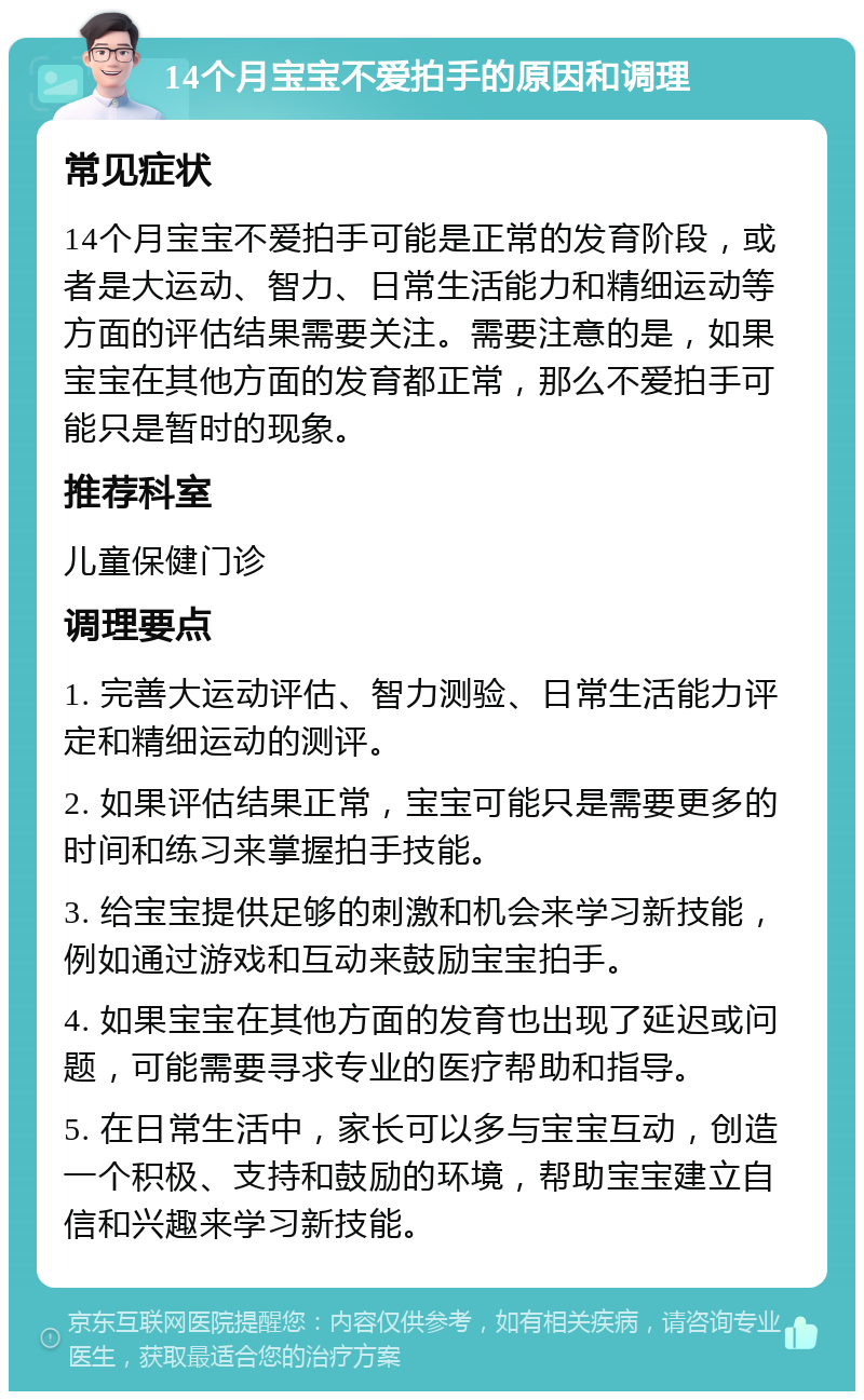 14个月宝宝不爱拍手的原因和调理 常见症状 14个月宝宝不爱拍手可能是正常的发育阶段，或者是大运动、智力、日常生活能力和精细运动等方面的评估结果需要关注。需要注意的是，如果宝宝在其他方面的发育都正常，那么不爱拍手可能只是暂时的现象。 推荐科室 儿童保健门诊 调理要点 1. 完善大运动评估、智力测验、日常生活能力评定和精细运动的测评。 2. 如果评估结果正常，宝宝可能只是需要更多的时间和练习来掌握拍手技能。 3. 给宝宝提供足够的刺激和机会来学习新技能，例如通过游戏和互动来鼓励宝宝拍手。 4. 如果宝宝在其他方面的发育也出现了延迟或问题，可能需要寻求专业的医疗帮助和指导。 5. 在日常生活中，家长可以多与宝宝互动，创造一个积极、支持和鼓励的环境，帮助宝宝建立自信和兴趣来学习新技能。