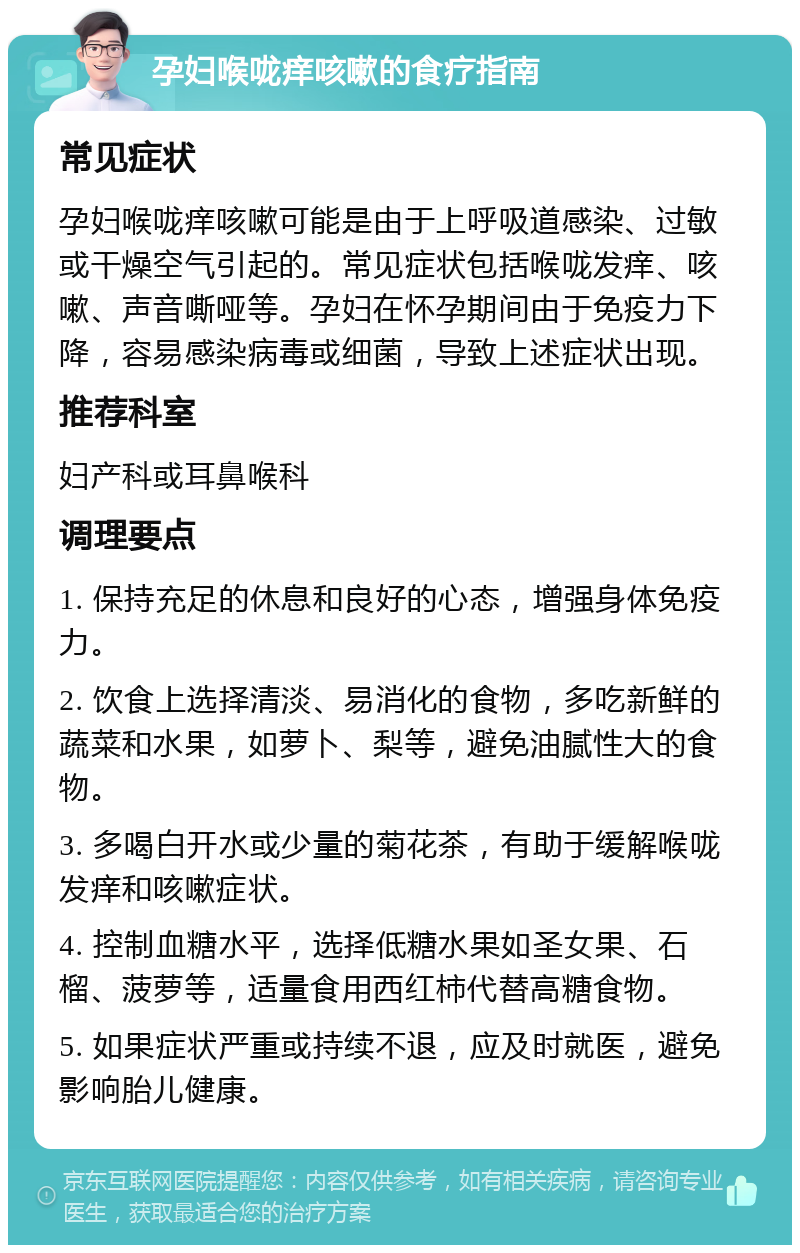 孕妇喉咙痒咳嗽的食疗指南 常见症状 孕妇喉咙痒咳嗽可能是由于上呼吸道感染、过敏或干燥空气引起的。常见症状包括喉咙发痒、咳嗽、声音嘶哑等。孕妇在怀孕期间由于免疫力下降，容易感染病毒或细菌，导致上述症状出现。 推荐科室 妇产科或耳鼻喉科 调理要点 1. 保持充足的休息和良好的心态，增强身体免疫力。 2. 饮食上选择清淡、易消化的食物，多吃新鲜的蔬菜和水果，如萝卜、梨等，避免油腻性大的食物。 3. 多喝白开水或少量的菊花茶，有助于缓解喉咙发痒和咳嗽症状。 4. 控制血糖水平，选择低糖水果如圣女果、石榴、菠萝等，适量食用西红柿代替高糖食物。 5. 如果症状严重或持续不退，应及时就医，避免影响胎儿健康。