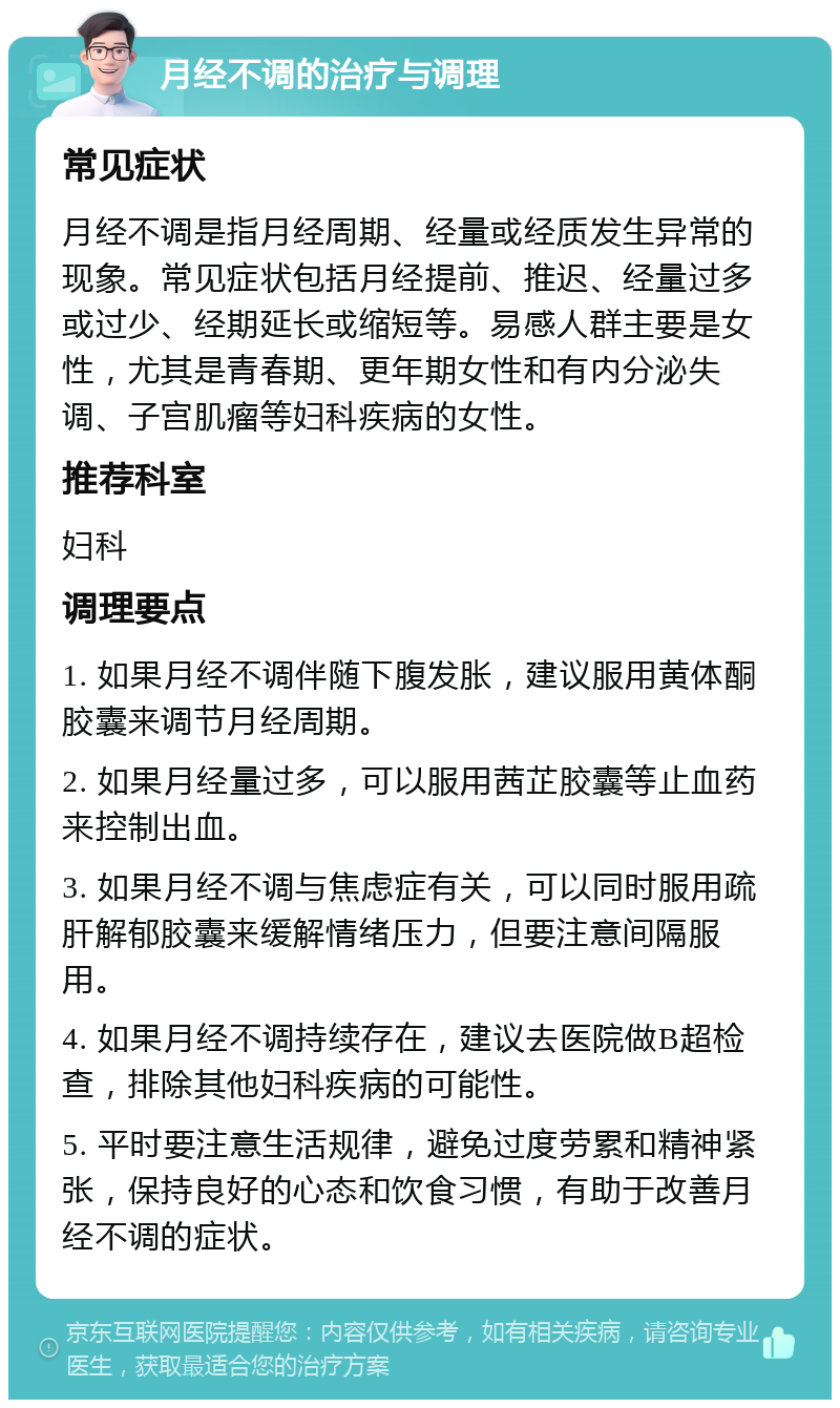 月经不调的治疗与调理 常见症状 月经不调是指月经周期、经量或经质发生异常的现象。常见症状包括月经提前、推迟、经量过多或过少、经期延长或缩短等。易感人群主要是女性，尤其是青春期、更年期女性和有内分泌失调、子宫肌瘤等妇科疾病的女性。 推荐科室 妇科 调理要点 1. 如果月经不调伴随下腹发胀，建议服用黄体酮胶囊来调节月经周期。 2. 如果月经量过多，可以服用茜芷胶囊等止血药来控制出血。 3. 如果月经不调与焦虑症有关，可以同时服用疏肝解郁胶囊来缓解情绪压力，但要注意间隔服用。 4. 如果月经不调持续存在，建议去医院做B超检查，排除其他妇科疾病的可能性。 5. 平时要注意生活规律，避免过度劳累和精神紧张，保持良好的心态和饮食习惯，有助于改善月经不调的症状。