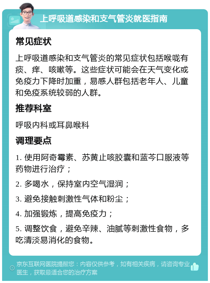 上呼吸道感染和支气管炎就医指南 常见症状 上呼吸道感染和支气管炎的常见症状包括喉咙有痰、痒、咳嗽等。这些症状可能会在天气变化或免疫力下降时加重，易感人群包括老年人、儿童和免疫系统较弱的人群。 推荐科室 呼吸内科或耳鼻喉科 调理要点 1. 使用阿奇霉素、苏黄止咳胶囊和蓝芩口服液等药物进行治疗； 2. 多喝水，保持室内空气湿润； 3. 避免接触刺激性气体和粉尘； 4. 加强锻炼，提高免疫力； 5. 调整饮食，避免辛辣、油腻等刺激性食物，多吃清淡易消化的食物。