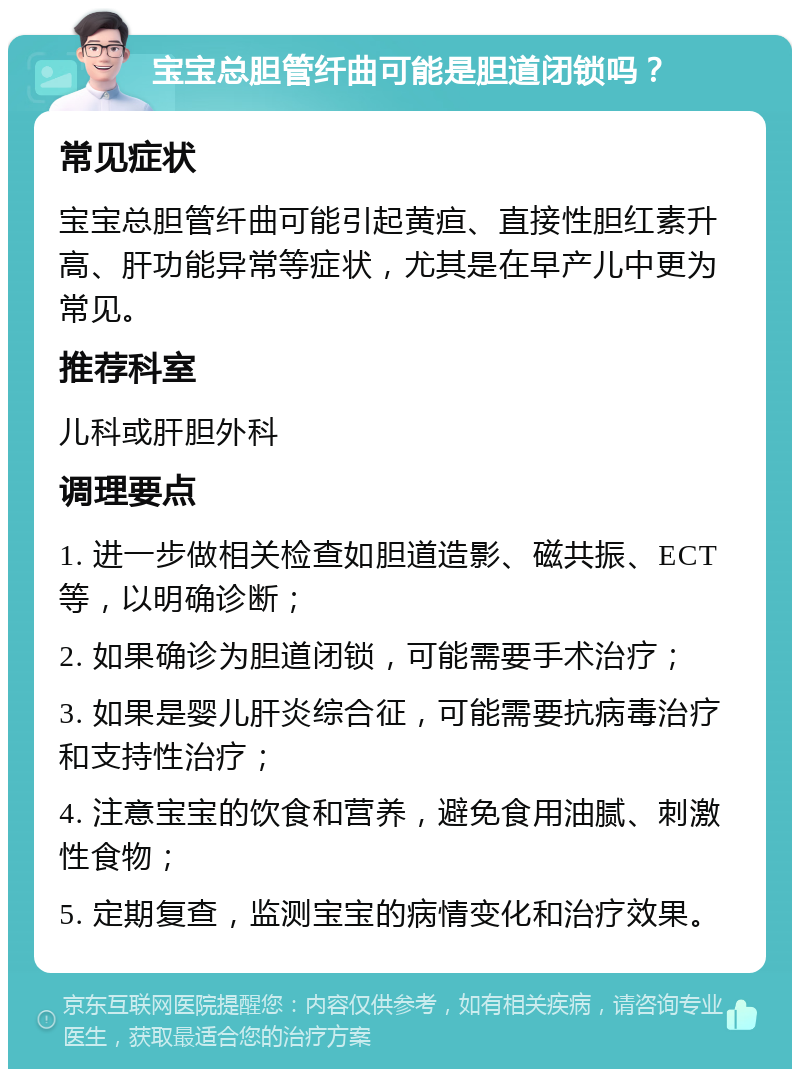 宝宝总胆管纤曲可能是胆道闭锁吗？ 常见症状 宝宝总胆管纤曲可能引起黄疸、直接性胆红素升高、肝功能异常等症状，尤其是在早产儿中更为常见。 推荐科室 儿科或肝胆外科 调理要点 1. 进一步做相关检查如胆道造影、磁共振、ECT等，以明确诊断； 2. 如果确诊为胆道闭锁，可能需要手术治疗； 3. 如果是婴儿肝炎综合征，可能需要抗病毒治疗和支持性治疗； 4. 注意宝宝的饮食和营养，避免食用油腻、刺激性食物； 5. 定期复查，监测宝宝的病情变化和治疗效果。