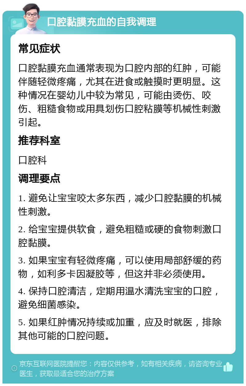 口腔黏膜充血的自我调理 常见症状 口腔黏膜充血通常表现为口腔内部的红肿，可能伴随轻微疼痛，尤其在进食或触摸时更明显。这种情况在婴幼儿中较为常见，可能由烫伤、咬伤、粗糙食物或用具划伤口腔粘膜等机械性刺激引起。 推荐科室 口腔科 调理要点 1. 避免让宝宝咬太多东西，减少口腔黏膜的机械性刺激。 2. 给宝宝提供软食，避免粗糙或硬的食物刺激口腔黏膜。 3. 如果宝宝有轻微疼痛，可以使用局部舒缓的药物，如利多卡因凝胶等，但这并非必须使用。 4. 保持口腔清洁，定期用温水清洗宝宝的口腔，避免细菌感染。 5. 如果红肿情况持续或加重，应及时就医，排除其他可能的口腔问题。