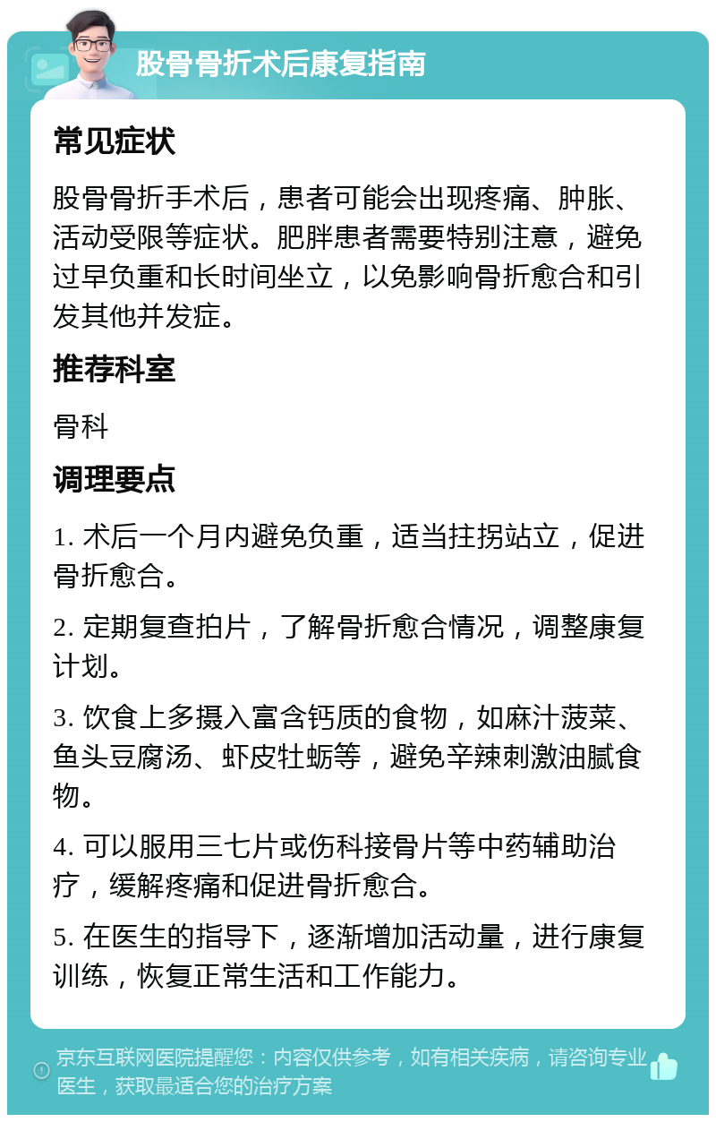 股骨骨折术后康复指南 常见症状 股骨骨折手术后，患者可能会出现疼痛、肿胀、活动受限等症状。肥胖患者需要特别注意，避免过早负重和长时间坐立，以免影响骨折愈合和引发其他并发症。 推荐科室 骨科 调理要点 1. 术后一个月内避免负重，适当拄拐站立，促进骨折愈合。 2. 定期复查拍片，了解骨折愈合情况，调整康复计划。 3. 饮食上多摄入富含钙质的食物，如麻汁菠菜、鱼头豆腐汤、虾皮牡蛎等，避免辛辣刺激油腻食物。 4. 可以服用三七片或伤科接骨片等中药辅助治疗，缓解疼痛和促进骨折愈合。 5. 在医生的指导下，逐渐增加活动量，进行康复训练，恢复正常生活和工作能力。