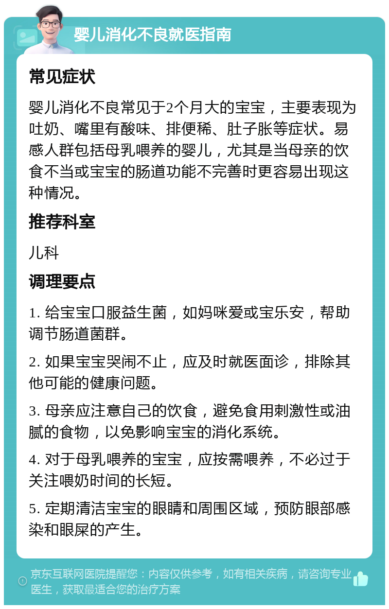 婴儿消化不良就医指南 常见症状 婴儿消化不良常见于2个月大的宝宝，主要表现为吐奶、嘴里有酸味、排便稀、肚子胀等症状。易感人群包括母乳喂养的婴儿，尤其是当母亲的饮食不当或宝宝的肠道功能不完善时更容易出现这种情况。 推荐科室 儿科 调理要点 1. 给宝宝口服益生菌，如妈咪爱或宝乐安，帮助调节肠道菌群。 2. 如果宝宝哭闹不止，应及时就医面诊，排除其他可能的健康问题。 3. 母亲应注意自己的饮食，避免食用刺激性或油腻的食物，以免影响宝宝的消化系统。 4. 对于母乳喂养的宝宝，应按需喂养，不必过于关注喂奶时间的长短。 5. 定期清洁宝宝的眼睛和周围区域，预防眼部感染和眼屎的产生。