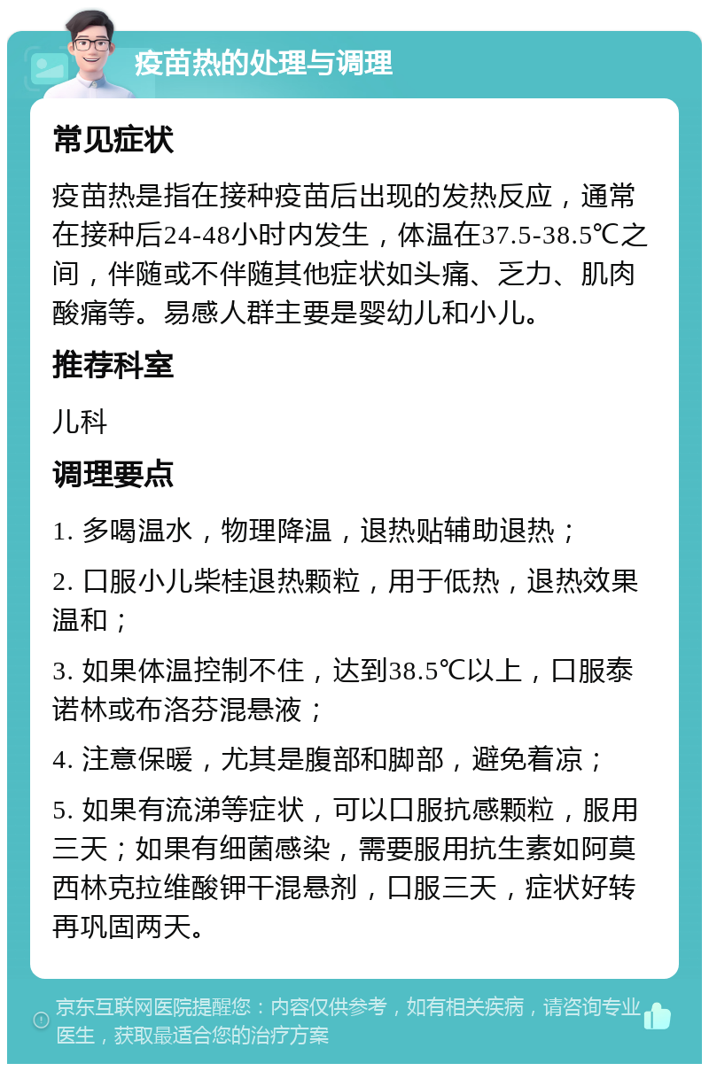 疫苗热的处理与调理 常见症状 疫苗热是指在接种疫苗后出现的发热反应，通常在接种后24-48小时内发生，体温在37.5-38.5℃之间，伴随或不伴随其他症状如头痛、乏力、肌肉酸痛等。易感人群主要是婴幼儿和小儿。 推荐科室 儿科 调理要点 1. 多喝温水，物理降温，退热贴辅助退热； 2. 口服小儿柴桂退热颗粒，用于低热，退热效果温和； 3. 如果体温控制不住，达到38.5℃以上，口服泰诺林或布洛芬混悬液； 4. 注意保暖，尤其是腹部和脚部，避免着凉； 5. 如果有流涕等症状，可以口服抗感颗粒，服用三天；如果有细菌感染，需要服用抗生素如阿莫西林克拉维酸钾干混悬剂，口服三天，症状好转再巩固两天。