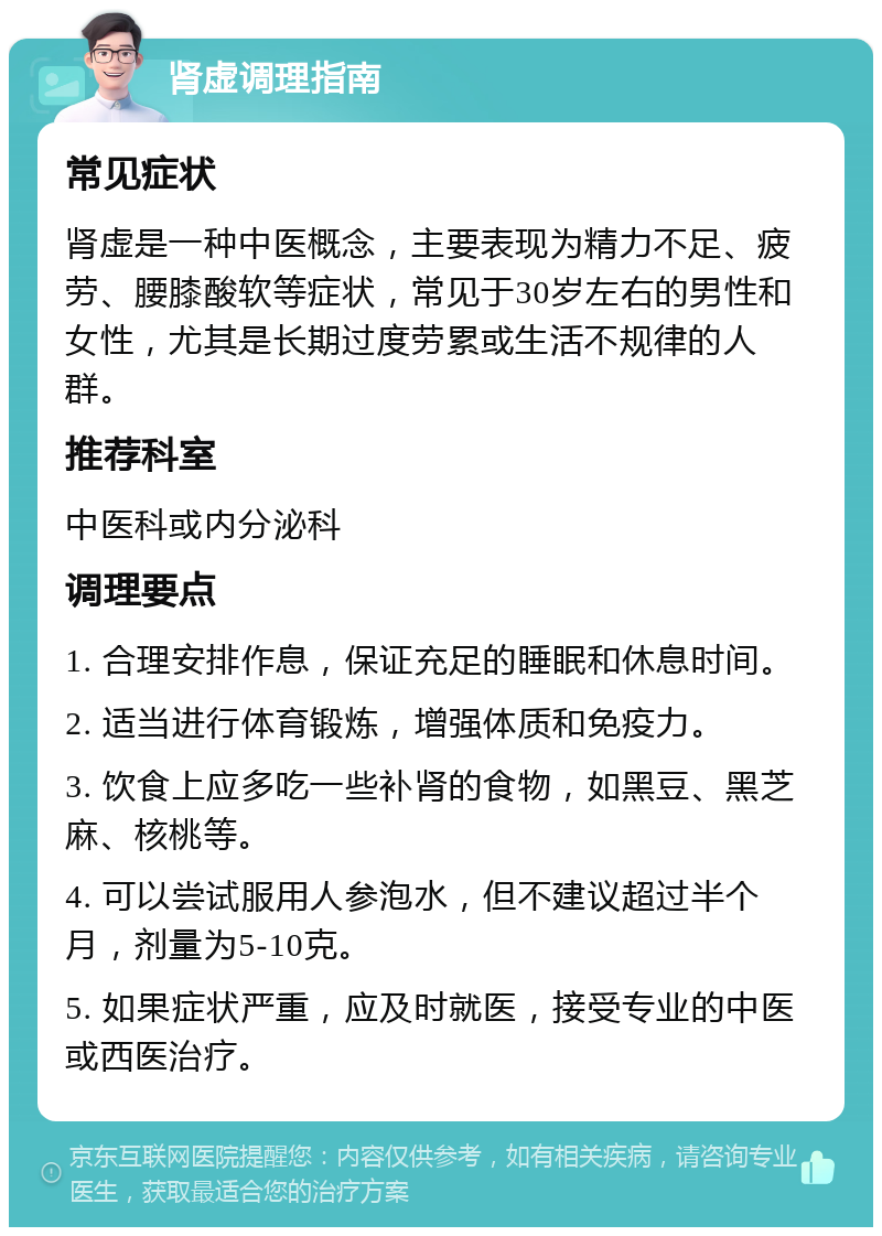 肾虚调理指南 常见症状 肾虚是一种中医概念，主要表现为精力不足、疲劳、腰膝酸软等症状，常见于30岁左右的男性和女性，尤其是长期过度劳累或生活不规律的人群。 推荐科室 中医科或内分泌科 调理要点 1. 合理安排作息，保证充足的睡眠和休息时间。 2. 适当进行体育锻炼，增强体质和免疫力。 3. 饮食上应多吃一些补肾的食物，如黑豆、黑芝麻、核桃等。 4. 可以尝试服用人参泡水，但不建议超过半个月，剂量为5-10克。 5. 如果症状严重，应及时就医，接受专业的中医或西医治疗。