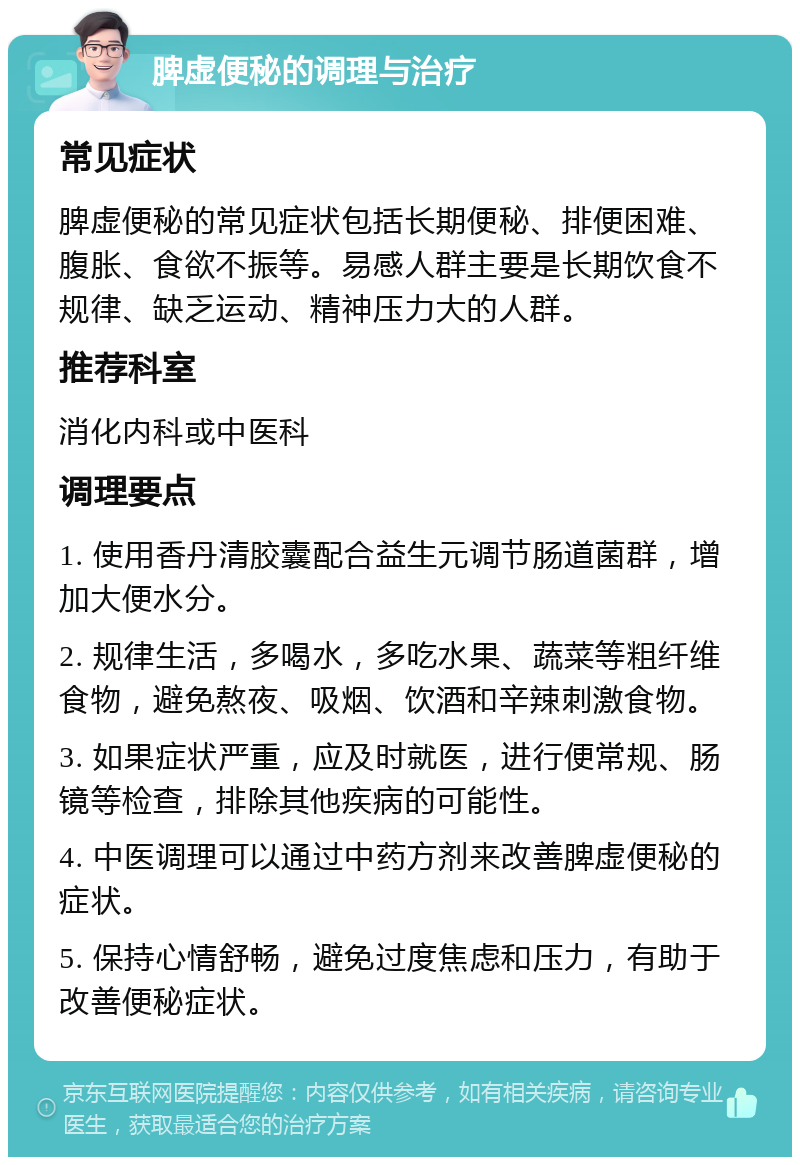 脾虚便秘的调理与治疗 常见症状 脾虚便秘的常见症状包括长期便秘、排便困难、腹胀、食欲不振等。易感人群主要是长期饮食不规律、缺乏运动、精神压力大的人群。 推荐科室 消化内科或中医科 调理要点 1. 使用香丹清胶囊配合益生元调节肠道菌群，增加大便水分。 2. 规律生活，多喝水，多吃水果、蔬菜等粗纤维食物，避免熬夜、吸烟、饮酒和辛辣刺激食物。 3. 如果症状严重，应及时就医，进行便常规、肠镜等检查，排除其他疾病的可能性。 4. 中医调理可以通过中药方剂来改善脾虚便秘的症状。 5. 保持心情舒畅，避免过度焦虑和压力，有助于改善便秘症状。