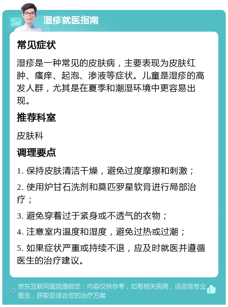 湿疹就医指南 常见症状 湿疹是一种常见的皮肤病，主要表现为皮肤红肿、瘙痒、起泡、渗液等症状。儿童是湿疹的高发人群，尤其是在夏季和潮湿环境中更容易出现。 推荐科室 皮肤科 调理要点 1. 保持皮肤清洁干燥，避免过度摩擦和刺激； 2. 使用炉甘石洗剂和莫匹罗星软膏进行局部治疗； 3. 避免穿着过于紧身或不透气的衣物； 4. 注意室内温度和湿度，避免过热或过潮； 5. 如果症状严重或持续不退，应及时就医并遵循医生的治疗建议。