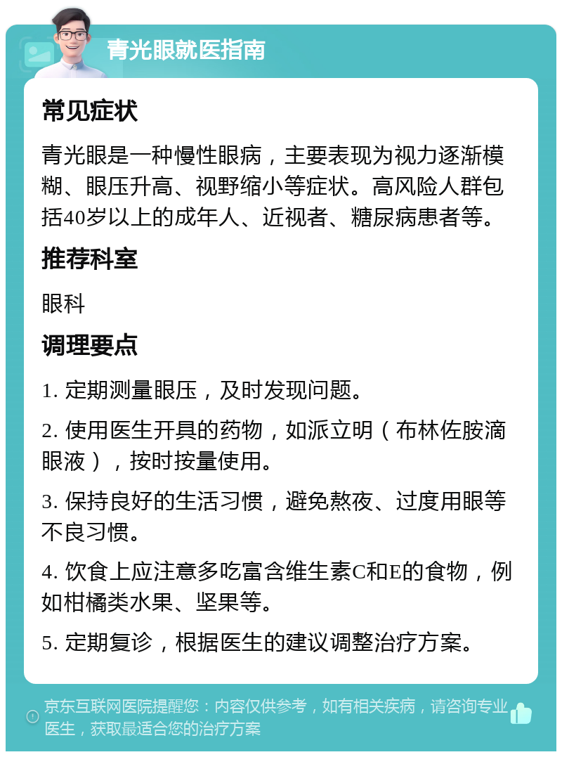 青光眼就医指南 常见症状 青光眼是一种慢性眼病，主要表现为视力逐渐模糊、眼压升高、视野缩小等症状。高风险人群包括40岁以上的成年人、近视者、糖尿病患者等。 推荐科室 眼科 调理要点 1. 定期测量眼压，及时发现问题。 2. 使用医生开具的药物，如派立明（布林佐胺滴眼液），按时按量使用。 3. 保持良好的生活习惯，避免熬夜、过度用眼等不良习惯。 4. 饮食上应注意多吃富含维生素C和E的食物，例如柑橘类水果、坚果等。 5. 定期复诊，根据医生的建议调整治疗方案。