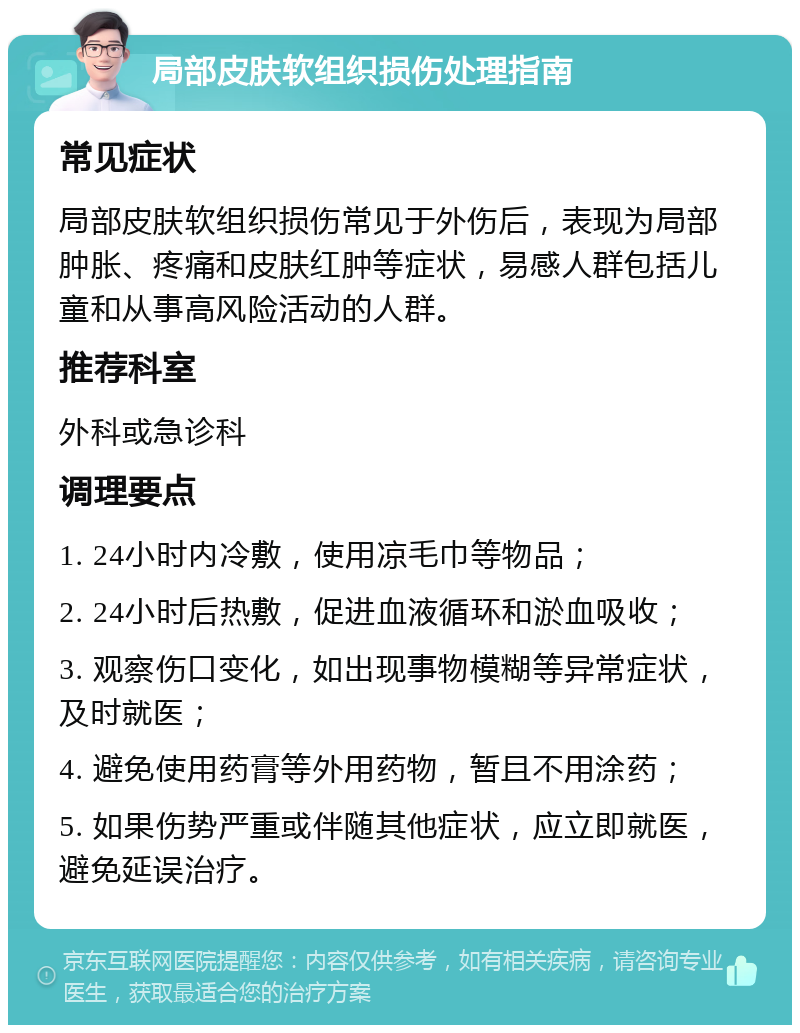 局部皮肤软组织损伤处理指南 常见症状 局部皮肤软组织损伤常见于外伤后，表现为局部肿胀、疼痛和皮肤红肿等症状，易感人群包括儿童和从事高风险活动的人群。 推荐科室 外科或急诊科 调理要点 1. 24小时内冷敷，使用凉毛巾等物品； 2. 24小时后热敷，促进血液循环和淤血吸收； 3. 观察伤口变化，如出现事物模糊等异常症状，及时就医； 4. 避免使用药膏等外用药物，暂且不用涂药； 5. 如果伤势严重或伴随其他症状，应立即就医，避免延误治疗。