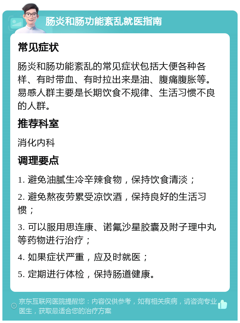 肠炎和肠功能紊乱就医指南 常见症状 肠炎和肠功能紊乱的常见症状包括大便各种各样、有时带血、有时拉出来是油、腹痛腹胀等。易感人群主要是长期饮食不规律、生活习惯不良的人群。 推荐科室 消化内科 调理要点 1. 避免油腻生冷辛辣食物，保持饮食清淡； 2. 避免熬夜劳累受凉饮酒，保持良好的生活习惯； 3. 可以服用思连康、诺氟沙星胶囊及附子理中丸等药物进行治疗； 4. 如果症状严重，应及时就医； 5. 定期进行体检，保持肠道健康。