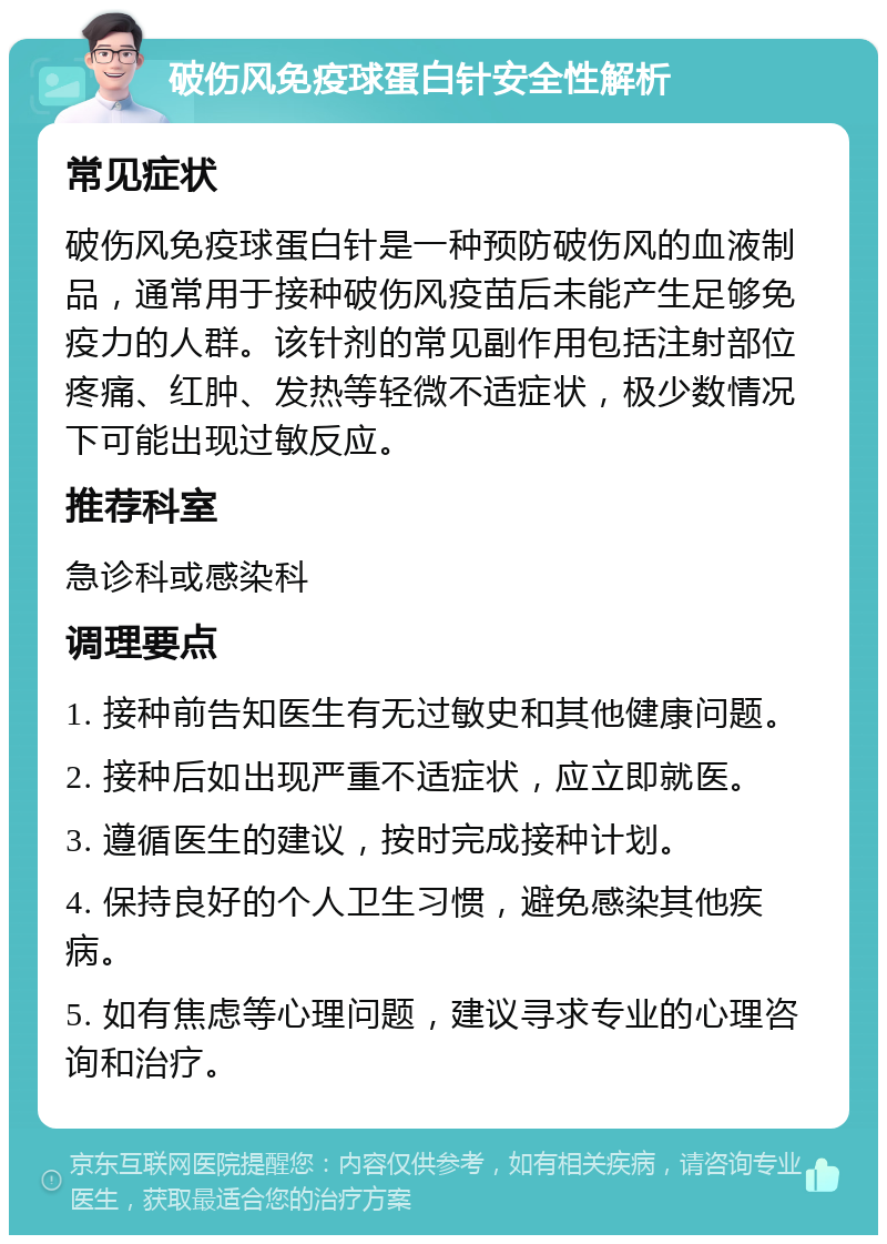 破伤风免疫球蛋白针安全性解析 常见症状 破伤风免疫球蛋白针是一种预防破伤风的血液制品，通常用于接种破伤风疫苗后未能产生足够免疫力的人群。该针剂的常见副作用包括注射部位疼痛、红肿、发热等轻微不适症状，极少数情况下可能出现过敏反应。 推荐科室 急诊科或感染科 调理要点 1. 接种前告知医生有无过敏史和其他健康问题。 2. 接种后如出现严重不适症状，应立即就医。 3. 遵循医生的建议，按时完成接种计划。 4. 保持良好的个人卫生习惯，避免感染其他疾病。 5. 如有焦虑等心理问题，建议寻求专业的心理咨询和治疗。