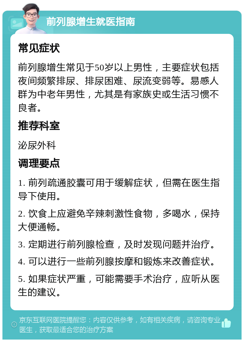 前列腺增生就医指南 常见症状 前列腺增生常见于50岁以上男性，主要症状包括夜间频繁排尿、排尿困难、尿流变弱等。易感人群为中老年男性，尤其是有家族史或生活习惯不良者。 推荐科室 泌尿外科 调理要点 1. 前列疏通胶囊可用于缓解症状，但需在医生指导下使用。 2. 饮食上应避免辛辣刺激性食物，多喝水，保持大便通畅。 3. 定期进行前列腺检查，及时发现问题并治疗。 4. 可以进行一些前列腺按摩和锻炼来改善症状。 5. 如果症状严重，可能需要手术治疗，应听从医生的建议。